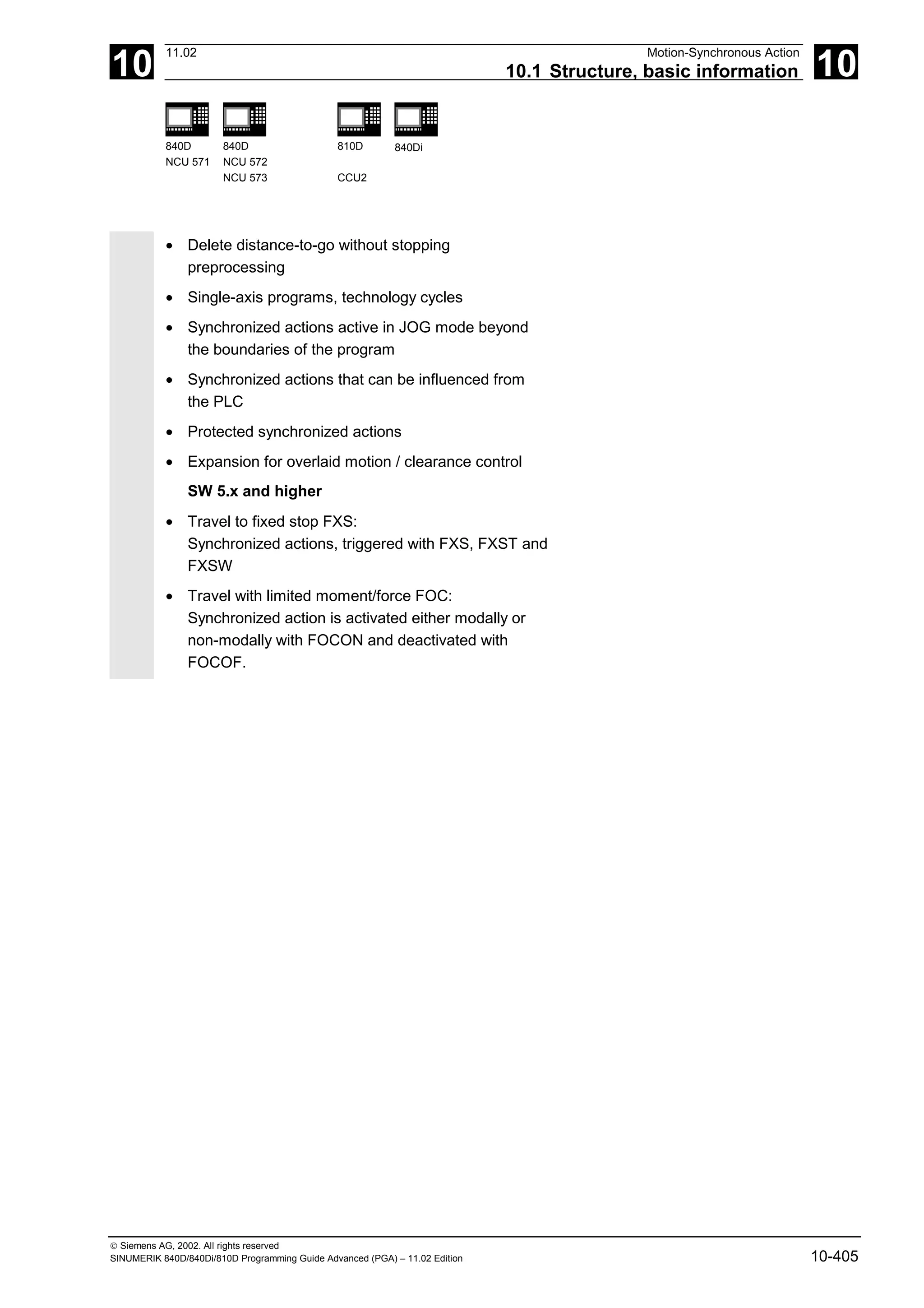 10
11.02 Motion-Synchronous Action
10.1 Structure, basic information 10
840D
NCU 571
840D
NCU 572
NCU 573
810D
CCU2
840Di
 Siemens AG, 2002. All rights reserved
SINUMERIK 840D/840Di/810D Programming Guide Advanced (PGA) – 11.02 Edition 10-405
• Delete distance-to-go without stopping
preprocessing
• Single-axis programs, technology cycles
• Synchronized actions active in JOG mode beyond
the boundaries of the program
• Synchronized actions that can be influenced from
the PLC
• Protected synchronized actions
• Expansion for overlaid motion / clearance control
SW 5.x and higher
• Travel to fixed stop FXS:
Synchronized actions, triggered with FXS, FXST and
FXSW
• Travel with limited moment/force FOC:
Synchronized action is activated either modally or
non-modally with FOCON and deactivated with
FOCOF.
 
