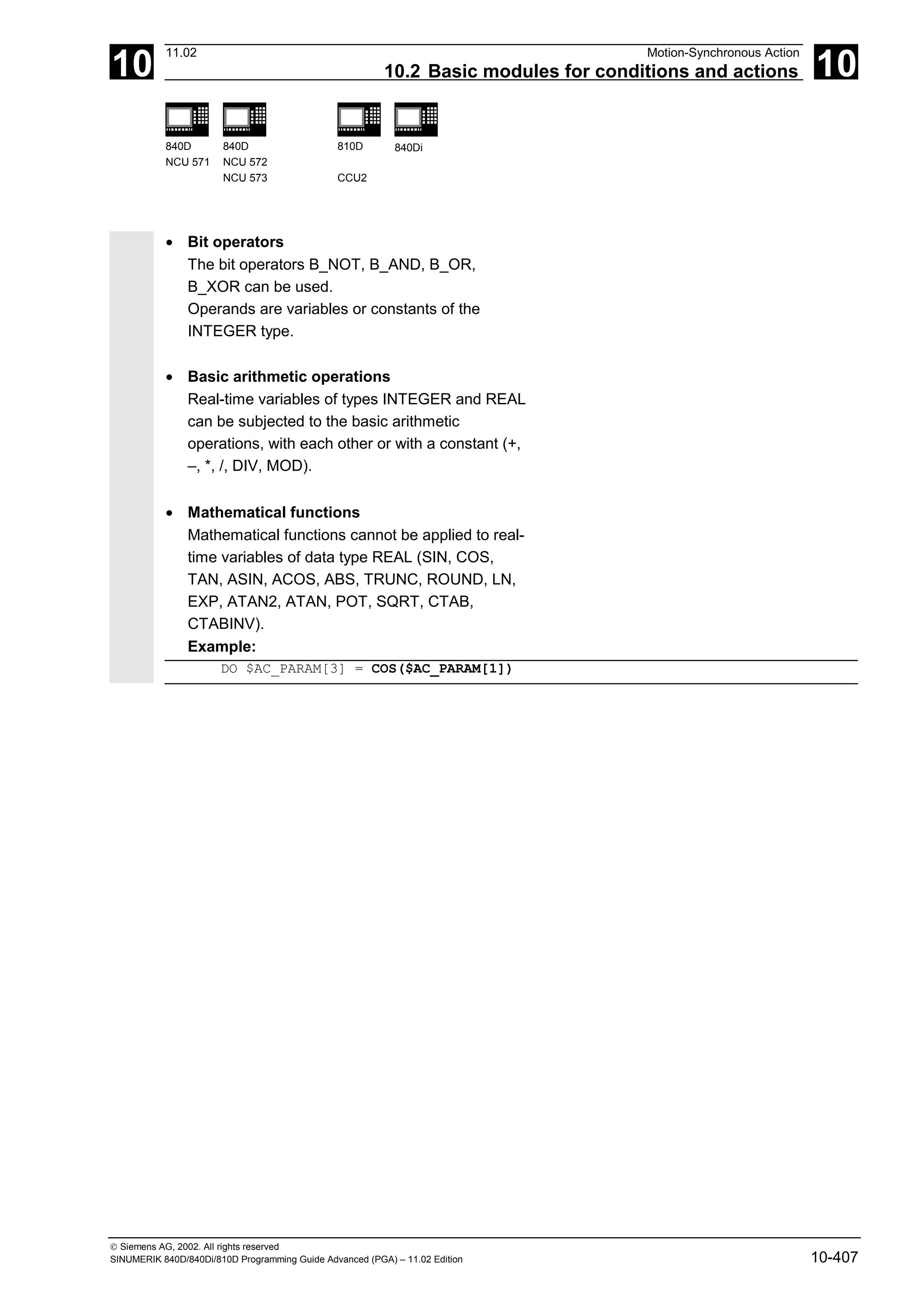 10
11.02 Motion-Synchronous Action
10.2 Basic modules for conditions and actions 10
840D
NCU 571
840D
NCU 572
NCU 573
810D
CCU2
840Di
 Siemens AG, 2002. All rights reserved
SINUMERIK 840D/840Di/810D Programming Guide Advanced (PGA) – 11.02 Edition 10-407
• Bit operators
The bit operators B_NOT, B_AND, B_OR,
B_XOR can be used.
Operands are variables or constants of the
INTEGER type.
• Basic arithmetic operations
Real-time variables of types INTEGER and REAL
can be subjected to the basic arithmetic
operations, with each other or with a constant (+,
–, *, /, DIV, MOD).
• Mathematical functions
Mathematical functions cannot be applied to real-
time variables of data type REAL (SIN, COS,
TAN, ASIN, ACOS, ABS, TRUNC, ROUND, LN,
EXP, ATAN2, ATAN, POT, SQRT, CTAB,
CTABINV).
Example:
DO $AC_PARAM[3] = COS($AC_PARAM[1])
 