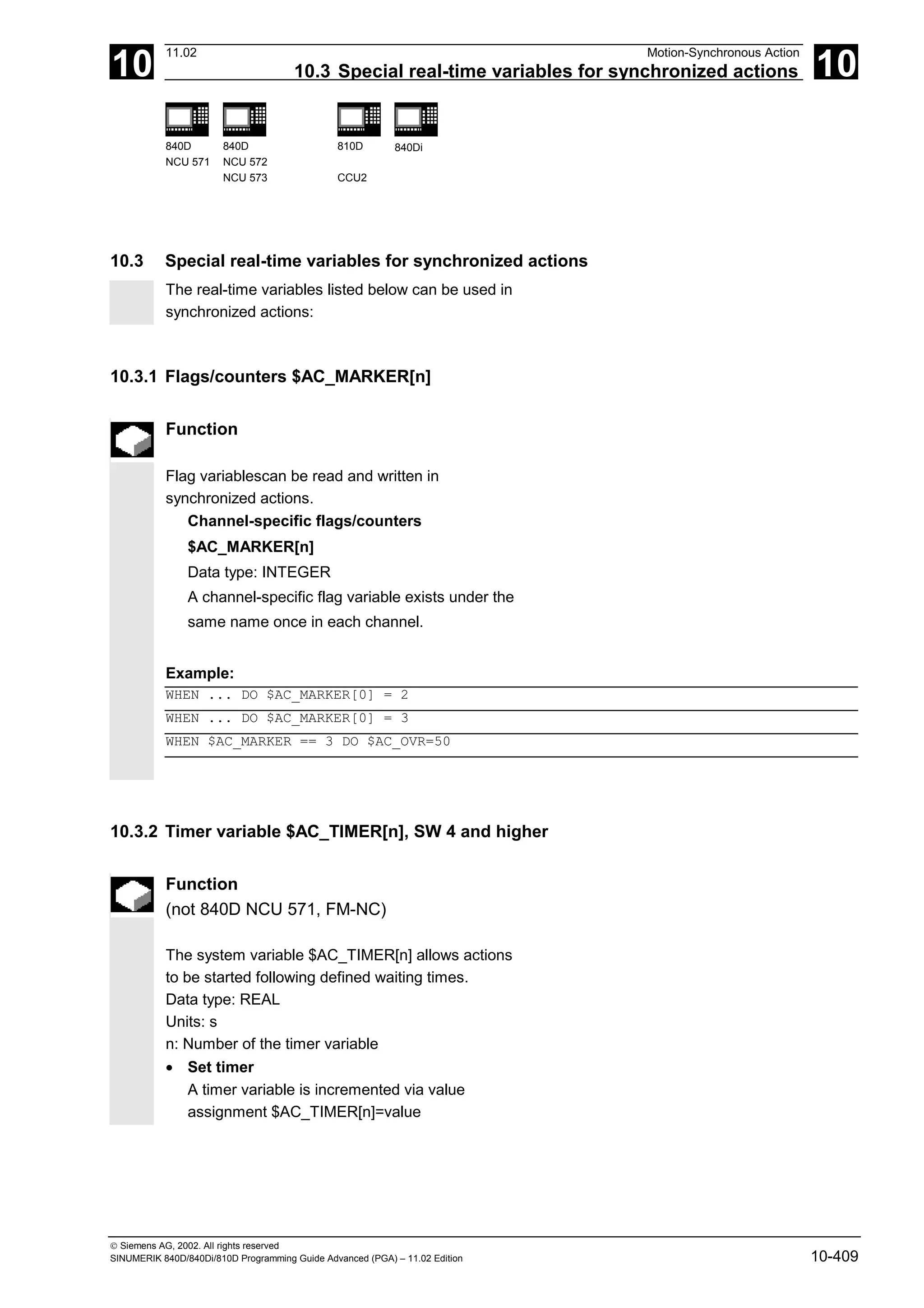 10
11.02 Motion-Synchronous Action
10.3 Special real-time variables for synchronized actions 10
840D
NCU 571
840D
NCU 572
NCU 573
810D
CCU2
840Di
 Siemens AG, 2002. All rights reserved
SINUMERIK 840D/840Di/810D Programming Guide Advanced (PGA) – 11.02 Edition 10-409
10.3 Special real-time variables for synchronized actions
The real-time variables listed below can be used in
synchronized actions:
10.3.1 Flags/counters $AC_MARKER[n]
Function
Flag variablescan be read and written in
synchronized actions.
Channel-specific flags/counters
$AC_MARKER[n]
Data type: INTEGER
A channel-specific flag variable exists under the
same name once in each channel.
Example:
WHEN ... DO $AC_MARKER[0] = 2
WHEN ... DO $AC_MARKER[0] = 3
WHEN $AC_MARKER == 3 DO $AC_OVR=50
10.3.2 Timer variable $AC_TIMER[n], SW 4 and higher
Function
(not 840D NCU 571, FM-NC)
The system variable $AC_TIMER[n] allows actions
to be started following defined waiting times.
Data type: REAL
Units: s
n: Number of the timer variable
• Set timer
A timer variable is incremented via value
assignment $AC_TIMER[n]=value
 