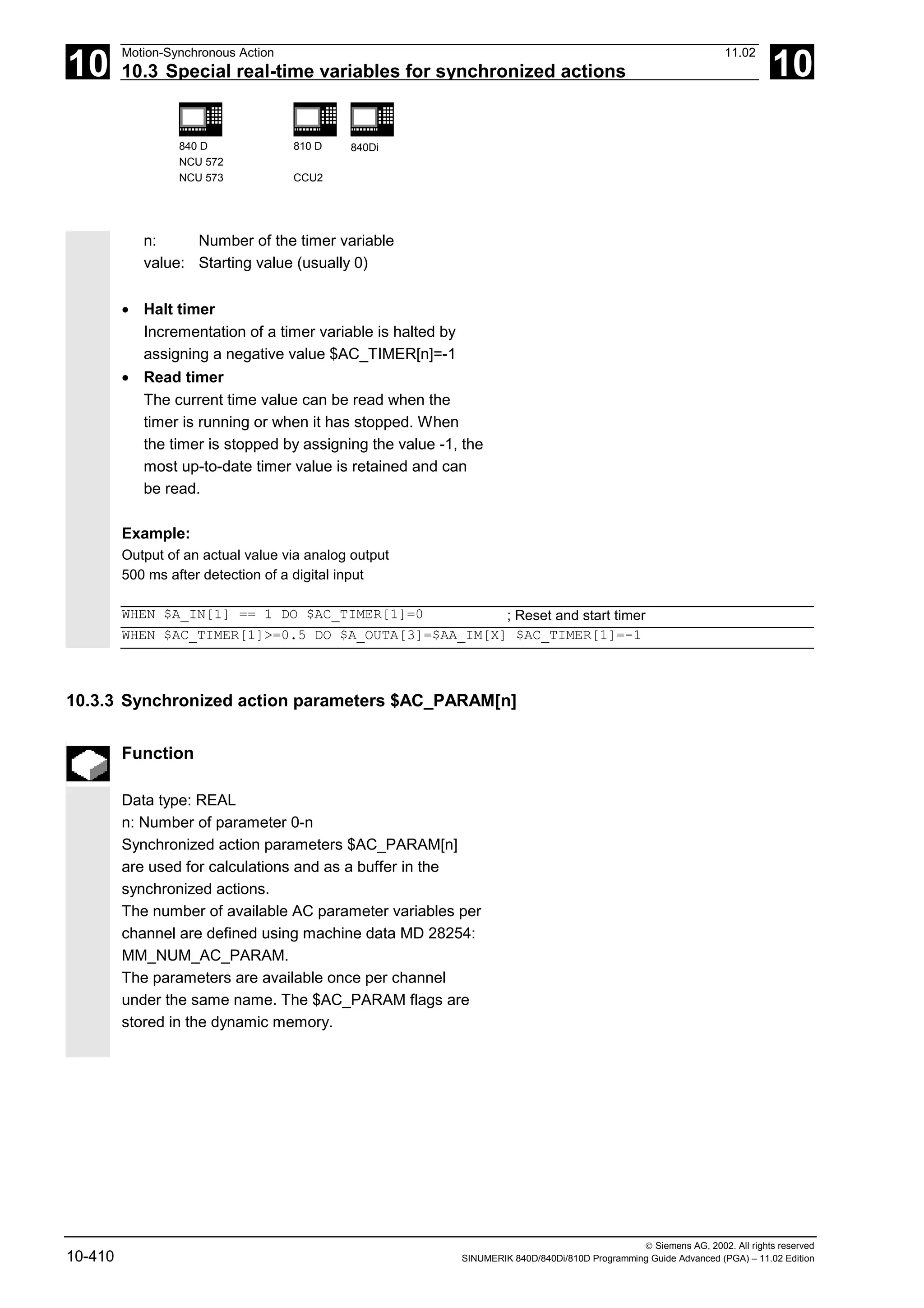 10
Motion-Synchronous Action 11.02
10.3 Special real-time variables for synchronized actions 10
840 D
NCU 572
NCU 573
810 D
CCU2
840Di
 Siemens AG, 2002. All rights reserved
10-410 SINUMERIK 840D/840Di/810D Programming Guide Advanced (PGA) – 11.02 Edition
n: Number of the timer variable
value: Starting value (usually 0)
• Halt timer
Incrementation of a timer variable is halted by
assigning a negative value $AC_TIMER[n]=-1
• Read timer
The current time value can be read when the
timer is running or when it has stopped. When
the timer is stopped by assigning the value -1, the
most up-to-date timer value is retained and can
be read.
Example:
Output of an actual value via analog output
500 ms after detection of a digital input
WHEN $A_IN[1] == 1 DO $AC_TIMER[1]=0 ; Reset and start timer
WHEN $AC_TIMER[1]>=0.5 DO $A_OUTA[3]=$AA_IM[X] $AC_TIMER[1]=-1
10.3.3 Synchronized action parameters $AC_PARAM[n]
Function
Data type: REAL
n: Number of parameter 0-n
Synchronized action parameters $AC_PARAM[n]
are used for calculations and as a buffer in the
synchronized actions.
The number of available AC parameter variables per
channel are defined using machine data MD 28254:
MM_NUM_AC_PARAM.
The parameters are available once per channel
under the same name. The $AC_PARAM flags are
stored in the dynamic memory.
 