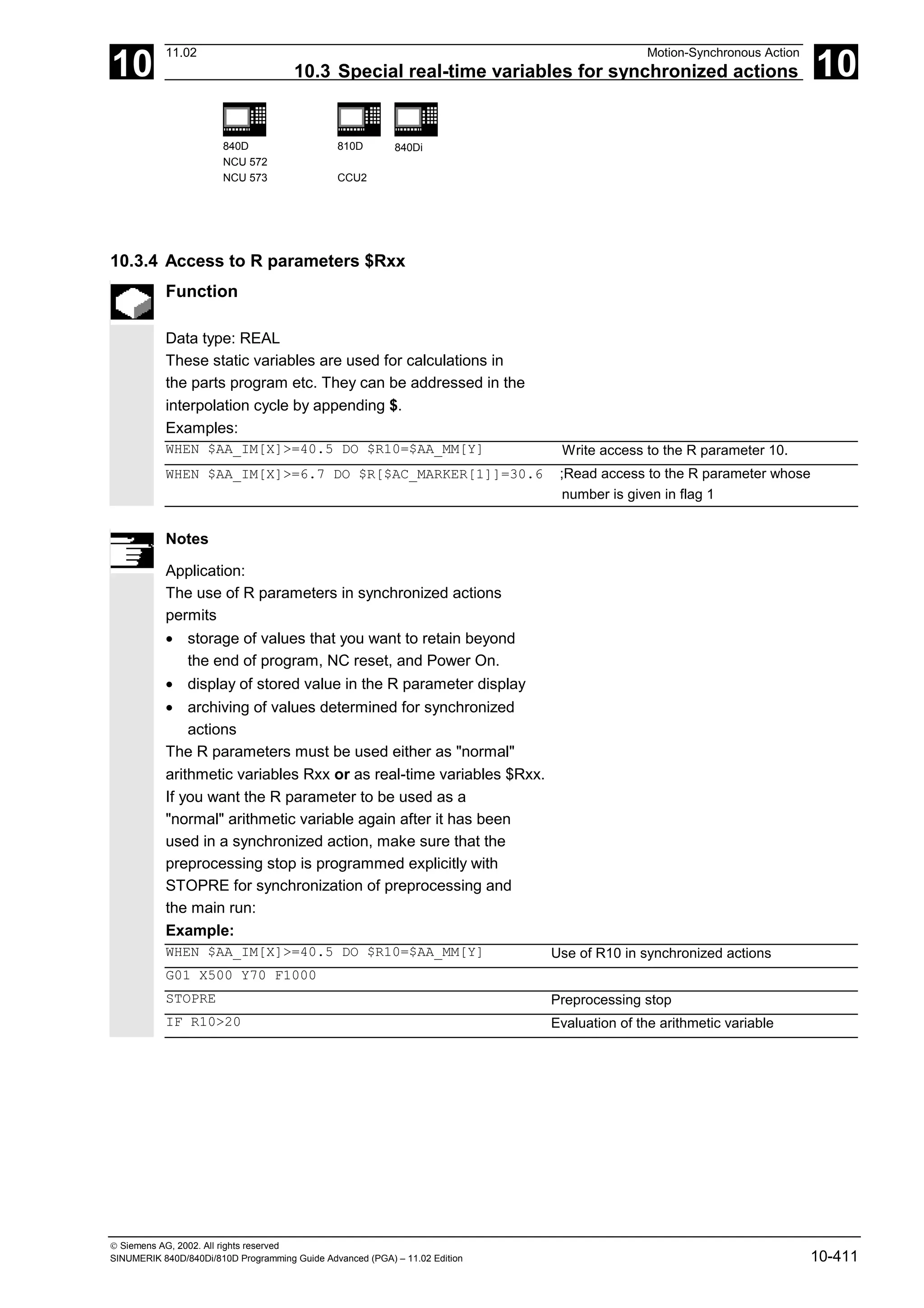 10
11.02 Motion-Synchronous Action
10.3 Special real-time variables for synchronized actions 10
840D
NCU 572
NCU 573
810D
CCU2
840Di
 Siemens AG, 2002. All rights reserved
SINUMERIK 840D/840Di/810D Programming Guide Advanced (PGA) – 11.02 Edition 10-411
10.3.4 Access to R parameters $Rxx
Function
Data type: REAL
These static variables are used for calculations in
the parts program etc. They can be addressed in the
interpolation cycle by appending $.
Examples:
WHEN $AA_IM[X]>=40.5 DO $R10=$AA_MM[Y] Write access to the R parameter 10.
WHEN $AA_IM[X]>=6.7 DO $R[$AC_MARKER[1]]=30.6 ;Read access to the R parameter whose
number is given in flag 1
Notes
Application:
The use of R parameters in synchronized actions
permits
• storage of values that you want to retain beyond
the end of program, NC reset, and Power On.
• display of stored value in the R parameter display
• archiving of values determined for synchronized
actions
The R parameters must be used either as "normal"
arithmetic variables Rxx or as real-time variables $Rxx.
If you want the R parameter to be used as a
"normal" arithmetic variable again after it has been
used in a synchronized action, make sure that the
preprocessing stop is programmed explicitly with
STOPRE for synchronization of preprocessing and
the main run:
Example:
WHEN $AA_IM[X]>=40.5 DO $R10=$AA_MM[Y] Use of R10 in synchronized actions
G01 X500 Y70 F1000
STOPRE Preprocessing stop
IF R10>20 Evaluation of the arithmetic variable
 