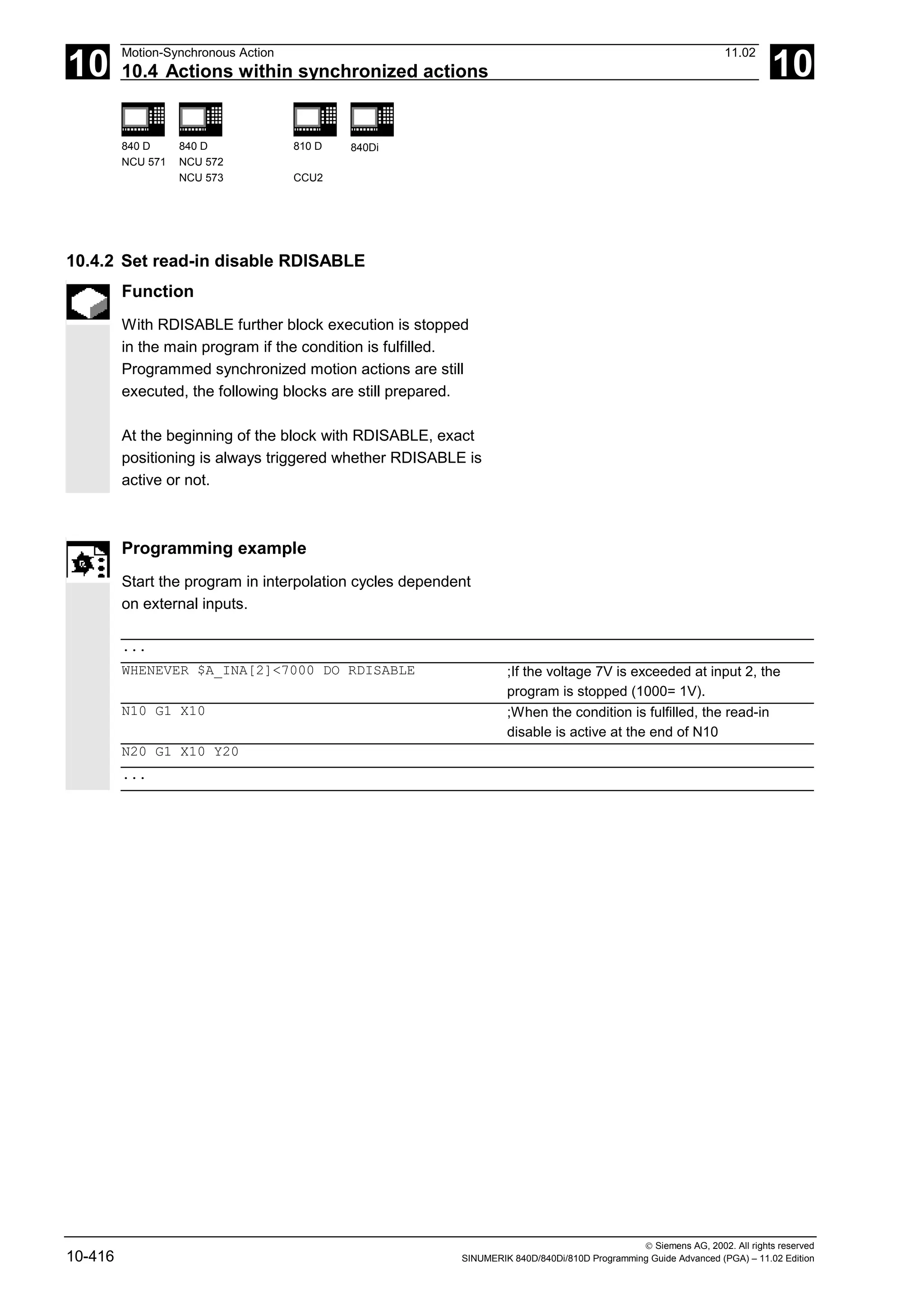 10
Motion-Synchronous Action 11.02
10.4 Actions within synchronized actions 10
840 D
NCU 571
840 D
NCU 572
NCU 573
810 D
CCU2
840Di
 Siemens AG, 2002. All rights reserved
10-416 SINUMERIK 840D/840Di/810D Programming Guide Advanced (PGA) – 11.02 Edition
10.4.2 Set read-in disable RDISABLE
Function
With RDISABLE further block execution is stopped
in the main program if the condition is fulfilled.
Programmed synchronized motion actions are still
executed, the following blocks are still prepared.
At the beginning of the block with RDISABLE, exact
positioning is always triggered whether RDISABLE is
active or not.
Programming example
Start the program in interpolation cycles dependent
on external inputs.
...
WHENEVER $A_INA[2]<7000 DO RDISABLE ;If the voltage 7V is exceeded at input 2, the
program is stopped (1000= 1V).
N10 G1 X10 ;When the condition is fulfilled, the read-in
disable is active at the end of N10
N20 G1 X10 Y20
...
 