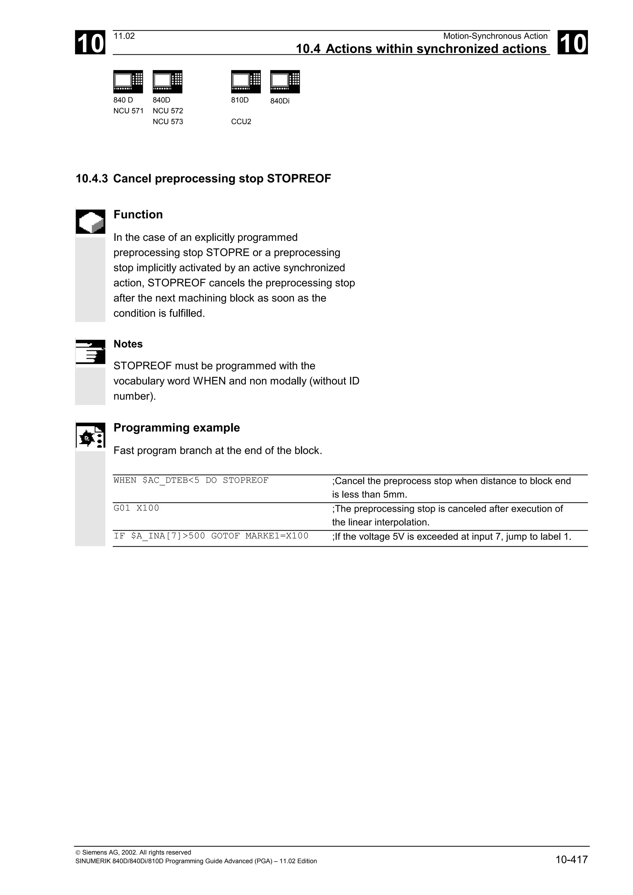 10
11.02 Motion-Synchronous Action
10.4 Actions within synchronized actions 10
840 D
NCU 571
840D
NCU 572
NCU 573
810D
CCU2
840Di
 Siemens AG, 2002. All rights reserved
SINUMERIK 840D/840Di/810D Programming Guide Advanced (PGA) – 11.02 Edition 10-417
10.4.3 Cancel preprocessing stop STOPREOF
Function
In the case of an explicitly programmed
preprocessing stop STOPRE or a preprocessing
stop implicitly activated by an active synchronized
action, STOPREOF cancels the preprocessing stop
after the next machining block as soon as the
condition is fulfilled.
Notes
STOPREOF must be programmed with the
vocabulary word WHEN and non modally (without ID
number).
Programming example
Fast program branch at the end of the block.
WHEN $AC_DTEB<5 DO STOPREOF ;Cancel the preprocess stop when distance to block end
is less than 5mm.
G01 X100 ;The preprocessing stop is canceled after execution of
the linear interpolation.
IF $A_INA[7]>500 GOTOF MARKE1=X100 ;If the voltage 5V is exceeded at input 7, jump to label 1.
 