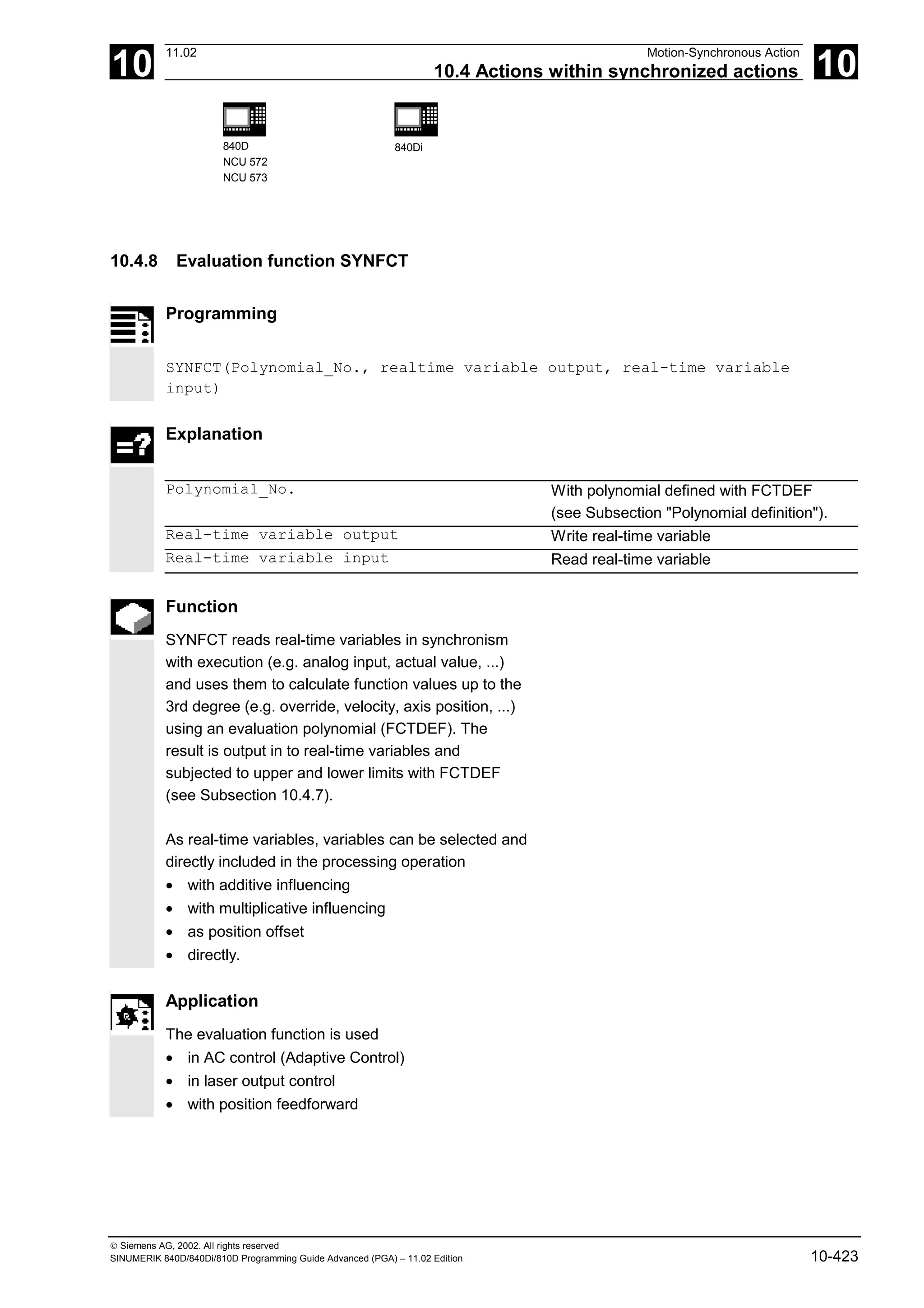 10
11.02 Motion-Synchronous Action
10.4 Actions within synchronized actions 10
840D
NCU 572
NCU 573
840Di
 Siemens AG, 2002. All rights reserved
SINUMERIK 840D/840Di/810D Programming Guide Advanced (PGA) – 11.02 Edition 10-423
10.4.8 Evaluation function SYNFCT
Programming
SYNFCT(Polynomial_No., realtime variable output, real-time variable
input)
Explanation
Polynomial_No. With polynomial defined with FCTDEF
(see Subsection "Polynomial definition").
Real-time variable output Write real-time variable
Real-time variable input Read real-time variable
Function
SYNFCT reads real-time variables in synchronism
with execution (e.g. analog input, actual value, ...)
and uses them to calculate function values up to the
3rd degree (e.g. override, velocity, axis position, ...)
using an evaluation polynomial (FCTDEF). The
result is output in to real-time variables and
subjected to upper and lower limits with FCTDEF
(see Subsection 10.4.7).
As real-time variables, variables can be selected and
directly included in the processing operation
• with additive influencing
• with multiplicative influencing
• as position offset
• directly.
Application
The evaluation function is used
• in AC control (Adaptive Control)
• in laser output control
• with position feedforward
 