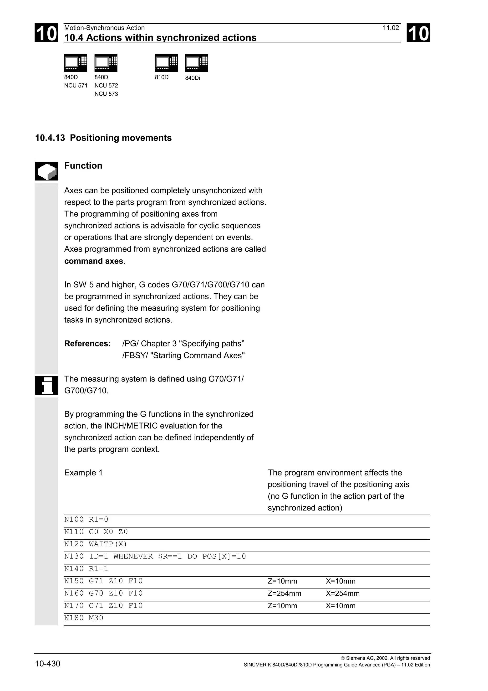 10
Motion-Synchronous Action 11.02
10.4 Actions within synchronized actions 10
840D
NCU 571
840D
NCU 572
NCU 573
810D 840Di
 Siemens AG, 2002. All rights reserved
10-430 SINUMERIK 840D/840Di/810D Programming Guide Advanced (PGA) – 11.02 Edition
10.4.13 Positioning movements
Function
Axes can be positioned completely unsynchonized with
respect to the parts program from synchronized actions.
The programming of positioning axes from
synchronized actions is advisable for cyclic sequences
or operations that are strongly dependent on events.
Axes programmed from synchronized actions are called
command axes.
In SW 5 and higher, G codes G70/G71/G700/G710 can
be programmed in synchronized actions. They can be
used for defining the measuring system for positioning
tasks in synchronized actions.
References: /PG/ Chapter 3 "Specifying paths”
/FBSY/ "Starting Command Axes"
The measuring system is defined using G70/G71/
G700/G710.
By programming the G functions in the synchronized
action, the INCH/METRIC evaluation for the
synchronized action can be defined independently of
the parts program context.
Example 1 The program environment affects the
positioning travel of the positioning axis
(no G function in the action part of the
synchronized action)
N100 R1=0
N110 G0 X0 Z0
N120 WAITP(X)
N130 ID=1 WHENEVER $R==1 DO POS[X]=10
N140 R1=1
N150 G71 Z10 F10 Z=10mm X=10mm
N160 G70 Z10 F10 Z=254mm X=254mm
N170 G71 Z10 F10 Z=10mm X=10mm
N180 M30
 