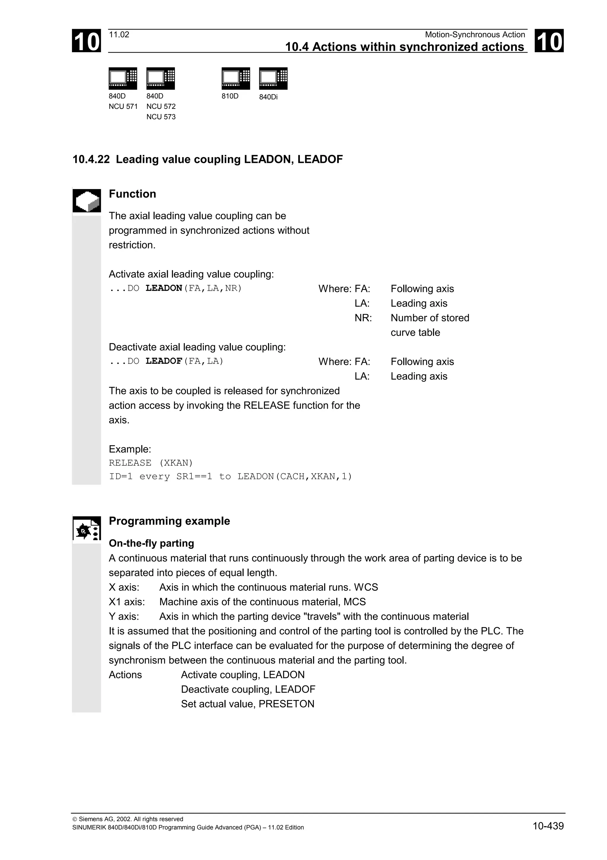 10
11.02 Motion-Synchronous Action
10.4 Actions within synchronized actions 10
840D
NCU 571
840D
NCU 572
NCU 573
810D 840Di
 Siemens AG, 2002. All rights reserved
SINUMERIK 840D/840Di/810D Programming Guide Advanced (PGA) – 11.02 Edition 10-439
10.4.22 Leading value coupling LEADON, LEADOF
Function
The axial leading value coupling can be
programmed in synchronized actions without
restriction.
Activate axial leading value coupling:
...DO LEADON(FA,LA,NR) Where: FA: Following axis
LA: Leading axis
NR: Number of stored
curve table
Deactivate axial leading value coupling:
...DO LEADOF(FA,LA) Where: FA: Following axis
LA: Leading axis
The axis to be coupled is released for synchronized
action access by invoking the RELEASE function for the
axis.
Example:
RELEASE (XKAN)
ID=1 every SR1==1 to LEADON(CACH,XKAN,1)
Programming example
On-the-fly parting
A continuous material that runs continuously through the work area of parting device is to be
separated into pieces of equal length.
X axis: Axis in which the continuous material runs. WCS
X1 axis: Machine axis of the continuous material, MCS
Y axis: Axis in which the parting device "travels" with the continuous material
It is assumed that the positioning and control of the parting tool is controlled by the PLC. The
signals of the PLC interface can be evaluated for the purpose of determining the degree of
synchronism between the continuous material and the parting tool.
Actions Activate coupling, LEADON
Deactivate coupling, LEADOF
Set actual value, PRESETON
 
