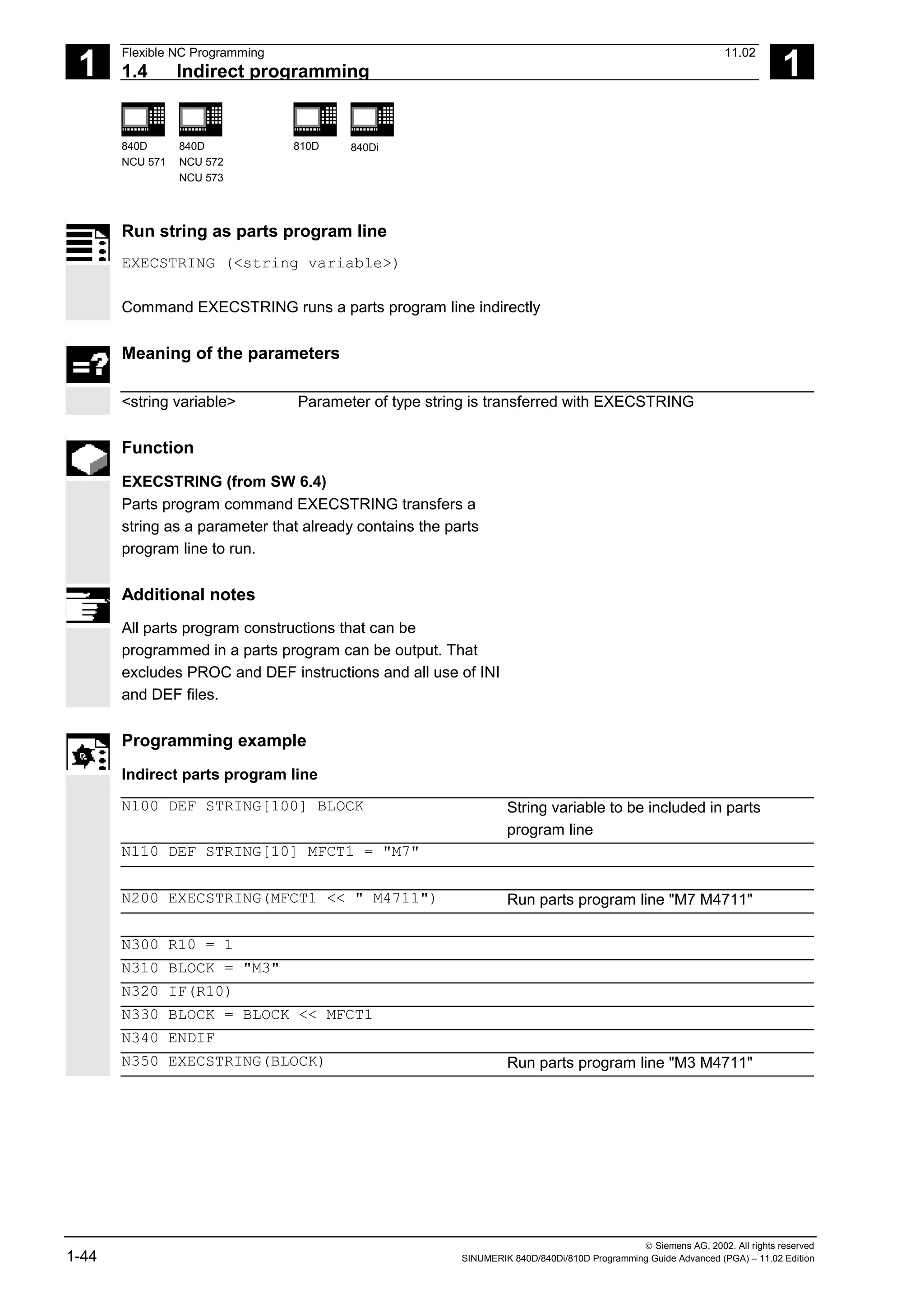 1
Flexible NC Programming 11.02
1.4 Indirect programming 1
840D
NCU 571
840D
NCU 572
NCU 573
810D 840Di
 Siemens AG, 2002. All rights reserved
1-44 SINUMERIK 840D/840Di/810D Programming Guide Advanced (PGA) – 11.02 Edition
Run string as parts program line
EXECSTRING (<string variable>)
Command EXECSTRING runs a parts program line indirectly
Meaning of the parameters
<string variable> Parameter of type string is transferred with EXECSTRING
Function
EXECSTRING (from SW 6.4)
Parts program command EXECSTRING transfers a
string as a parameter that already contains the parts
program line to run.
Additional notes
All parts program constructions that can be
programmed in a parts program can be output. That
excludes PROC and DEF instructions and all use of INI
and DEF files.
Programming example
Indirect parts program line
N100 DEF STRING[100] BLOCK String variable to be included in parts
program line
N110 DEF STRING[10] MFCT1 = "M7"
N200 EXECSTRING(MFCT1 << " M4711") Run parts program line "M7 M4711"
N300 R10 = 1
N310 BLOCK = "M3"
N320 IF(R10)
N330 BLOCK = BLOCK << MFCT1
N340 ENDIF
N350 EXECSTRING(BLOCK) Run parts program line "M3 M4711"
 
