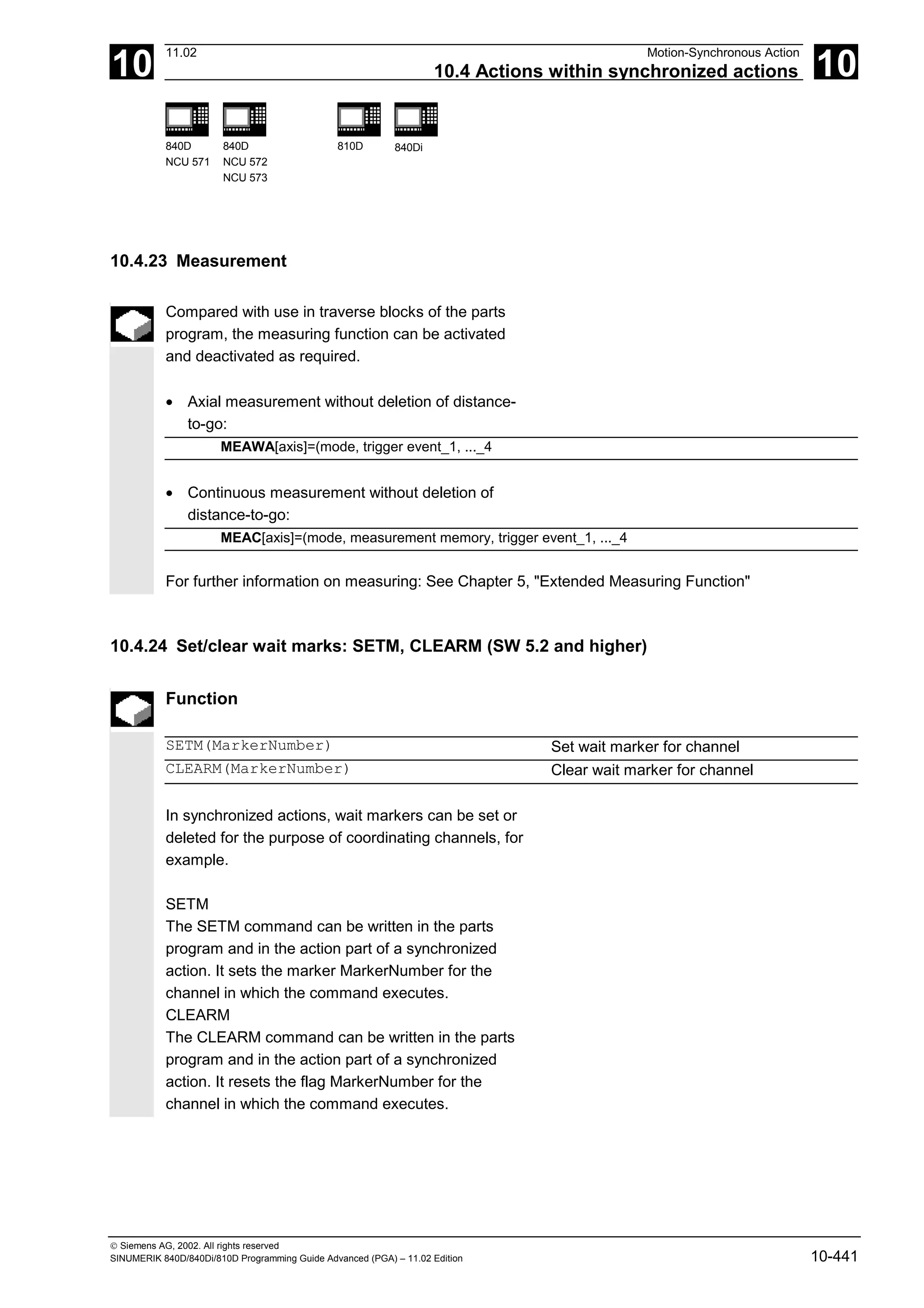 10
11.02 Motion-Synchronous Action
10.4 Actions within synchronized actions 10
840D
NCU 571
840D
NCU 572
NCU 573
810D 840Di
 Siemens AG, 2002. All rights reserved
SINUMERIK 840D/840Di/810D Programming Guide Advanced (PGA) – 11.02 Edition 10-441
10.4.23 Measurement
Compared with use in traverse blocks of the parts
program, the measuring function can be activated
and deactivated as required.
• Axial measurement without deletion of distance-
to-go:
MEAWA[axis]=(mode, trigger event_1, ..._4
• Continuous measurement without deletion of
distance-to-go:
MEAC[axis]=(mode, measurement memory, trigger event_1, ..._4
For further information on measuring: See Chapter 5, "Extended Measuring Function"
10.4.24 Set/clear wait marks: SETM, CLEARM (SW 5.2 and higher)
Function
SETM(MarkerNumber) Set wait marker for channel
CLEARM(MarkerNumber) Clear wait marker for channel
In synchronized actions, wait markers can be set or
deleted for the purpose of coordinating channels, for
example.
SETM
The SETM command can be written in the parts
program and in the action part of a synchronized
action. It sets the marker MarkerNumber for the
channel in which the command executes.
CLEARM
The CLEARM command can be written in the parts
program and in the action part of a synchronized
action. It resets the flag MarkerNumber for the
channel in which the command executes.
 