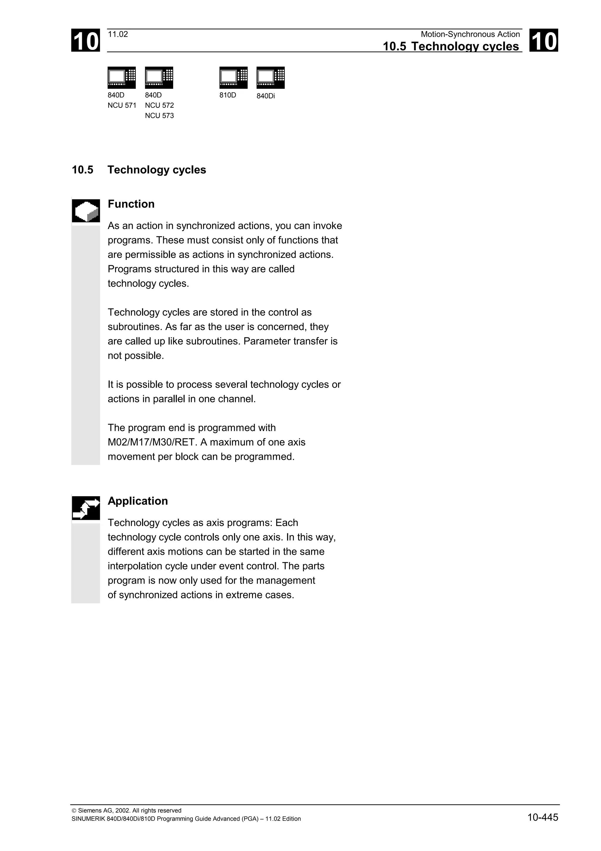 10
11.02 Motion-Synchronous Action
10.5 Technology cycles 10
840D
NCU 571
840D
NCU 572
NCU 573
810D 840Di
 Siemens AG, 2002. All rights reserved
SINUMERIK 840D/840Di/810D Programming Guide Advanced (PGA) – 11.02 Edition 10-445
10.5 Technology cycles
Function
As an action in synchronized actions, you can invoke
programs. These must consist only of functions that
are permissible as actions in synchronized actions.
Programs structured in this way are called
technology cycles.
Technology cycles are stored in the control as
subroutines. As far as the user is concerned, they
are called up like subroutines. Parameter transfer is
not possible.
It is possible to process several technology cycles or
actions in parallel in one channel.
The program end is programmed with
M02/M17/M30/RET. A maximum of one axis
movement per block can be programmed.
Application
Technology cycles as axis programs: Each
technology cycle controls only one axis. In this way,
different axis motions can be started in the same
interpolation cycle under event control. The parts
program is now only used for the management
of synchronized actions in extreme cases.
 