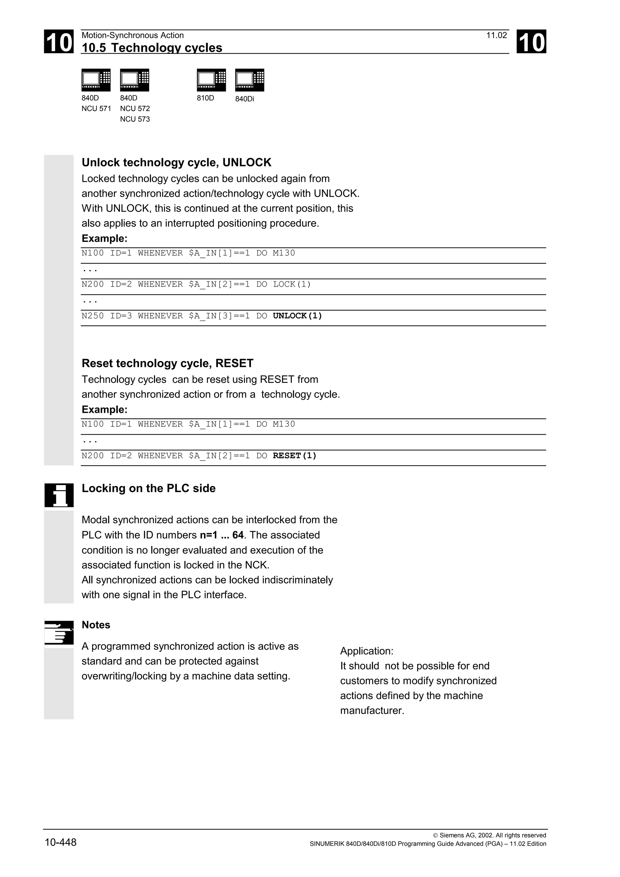 10
Motion-Synchronous Action 11.02
10.5 Technology cycles 10
840D
NCU 571
840D
NCU 572
NCU 573
810D 840Di
 Siemens AG, 2002. All rights reserved
10-448 SINUMERIK 840D/840Di/810D Programming Guide Advanced (PGA) – 11.02 Edition
Unlock technology cycle, UNLOCK
Locked technology cycles can be unlocked again from
another synchronized action/technology cycle with UNLOCK.
With UNLOCK, this is continued at the current position, this
also applies to an interrupted positioning procedure.
Example:
N100 ID=1 WHENEVER $A_IN[1]==1 DO M130
...
N200 ID=2 WHENEVER $A_IN[2]==1 DO LOCK(1)
...
N250 ID=3 WHENEVER $A_IN[3]==1 DO UNLOCK(1)
Reset technology cycle, RESET
Technology cycles can be reset using RESET from
another synchronized action or from a technology cycle.
Example:
N100 ID=1 WHENEVER $A_IN[1]==1 DO M130
...
N200 ID=2 WHENEVER $A_IN[2]==1 DO RESET(1)
Locking on the PLC side
Modal synchronized actions can be interlocked from the
PLC with the ID numbers n=1 ... 64. The associated
condition is no longer evaluated and execution of the
associated function is locked in the NCK.
All synchronized actions can be locked indiscriminately
with one signal in the PLC interface.
Notes
A programmed synchronized action is active as
standard and can be protected against
overwriting/locking by a machine data setting.
Application:
It should not be possible for end
customers to modify synchronized
actions defined by the machine
manufacturer.
 