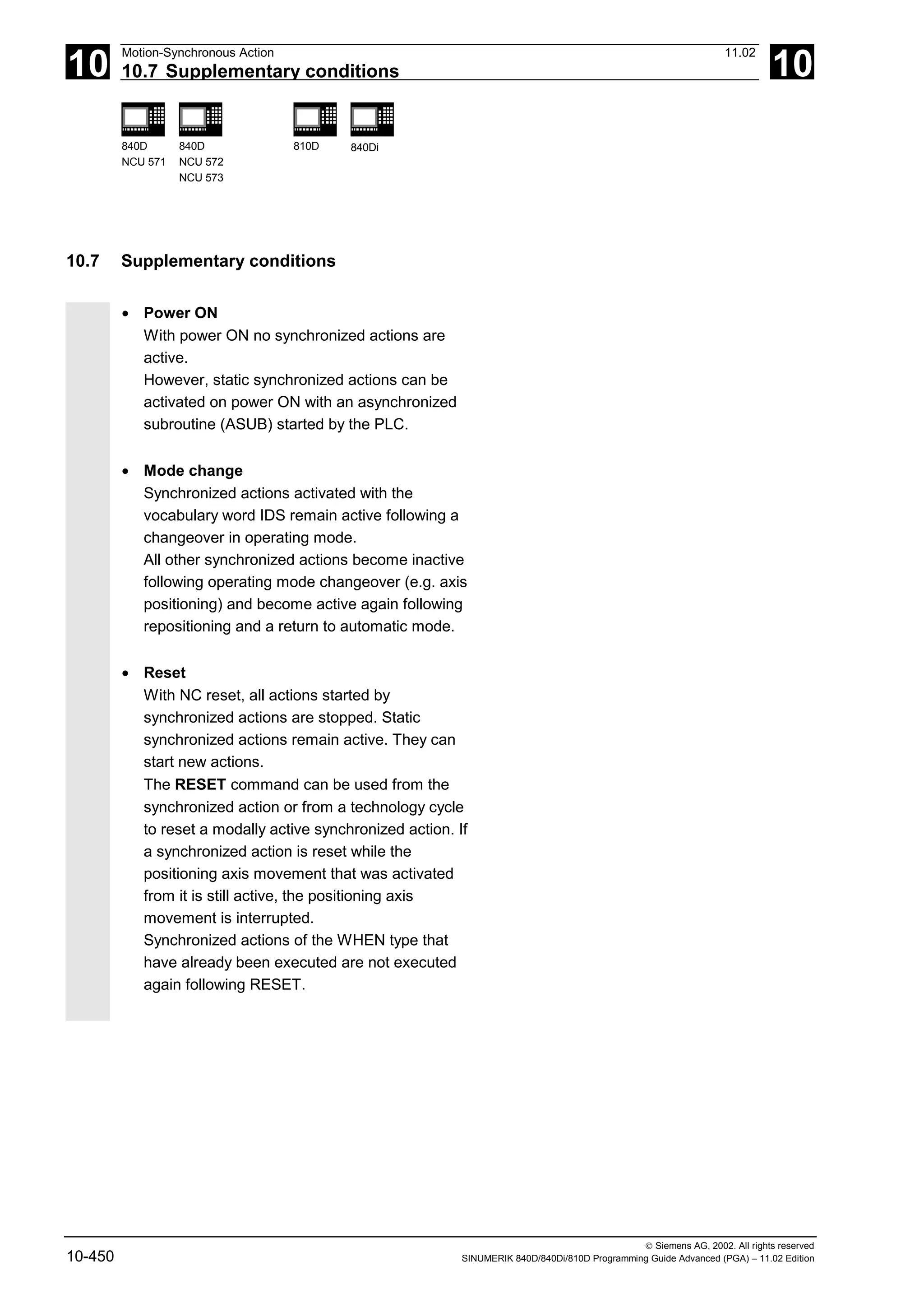 10
Motion-Synchronous Action 11.02
10.7 Supplementary conditions 10
840D
NCU 571
840D
NCU 572
NCU 573
810D 840Di
 Siemens AG, 2002. All rights reserved
10-450 SINUMERIK 840D/840Di/810D Programming Guide Advanced (PGA) – 11.02 Edition
10.7 Supplementary conditions
• Power ON
With power ON no synchronized actions are
active.
However, static synchronized actions can be
activated on power ON with an asynchronized
subroutine (ASUB) started by the PLC.
• Mode change
Synchronized actions activated with the
vocabulary word IDS remain active following a
changeover in operating mode.
All other synchronized actions become inactive
following operating mode changeover (e.g. axis
positioning) and become active again following
repositioning and a return to automatic mode.
• Reset
With NC reset, all actions started by
synchronized actions are stopped. Static
synchronized actions remain active. They can
start new actions.
The RESET command can be used from the
synchronized action or from a technology cycle
to reset a modally active synchronized action. If
a synchronized action is reset while the
positioning axis movement that was activated
from it is still active, the positioning axis
movement is interrupted.
Synchronized actions of the WHEN type that
have already been executed are not executed
again following RESET.
 