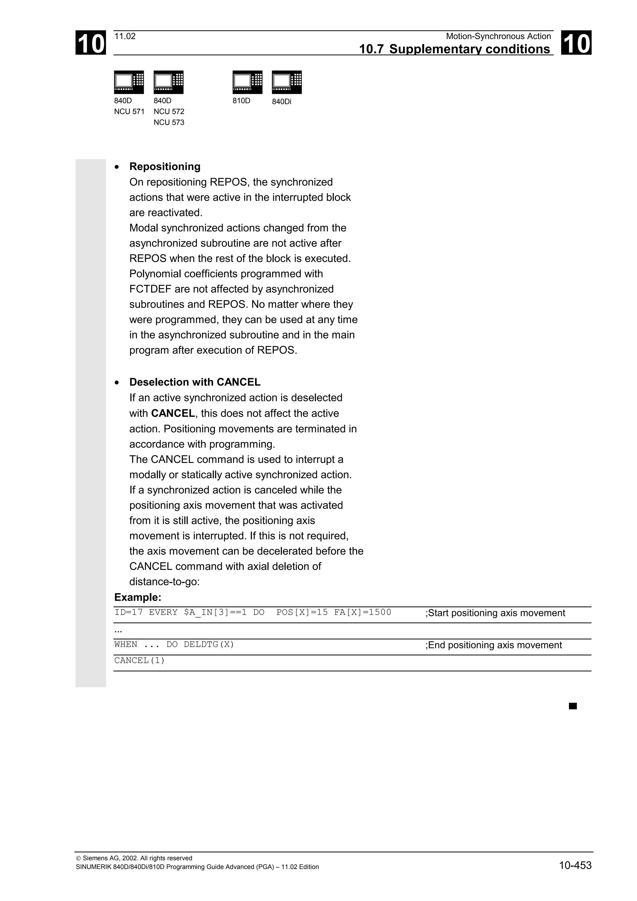 10
11.02 Motion-Synchronous Action
10.7 Supplementary conditions 10
840D
NCU 571
840D
NCU 572
NCU 573
810D 840Di
 Siemens AG, 2002. All rights reserved
SINUMERIK 840D/840Di/810D Programming Guide Advanced (PGA) – 11.02 Edition 10-453
• Repositioning
On repositioning REPOS, the synchronized
actions that were active in the interrupted block
are reactivated.
Modal synchronized actions changed from the
asynchronized subroutine are not active after
REPOS when the rest of the block is executed.
Polynomial coefficients programmed with
FCTDEF are not affected by asynchronized
subroutines and REPOS. No matter where they
were programmed, they can be used at any time
in the asynchronized subroutine and in the main
program after execution of REPOS.
• Deselection with CANCEL
If an active synchronized action is deselected
with CANCEL, this does not affect the active
action. Positioning movements are terminated in
accordance with programming.
The CANCEL command is used to interrupt a
modally or statically active synchronized action.
If a synchronized action is canceled while the
positioning axis movement that was activated
from it is still active, the positioning axis
movement is interrupted. If this is not required,
the axis movement can be decelerated before the
CANCEL command with axial deletion of
distance-to-go:
Example:
ID=17 EVERY $A_IN[3]==1 DO POS[X]=15 FA[X]=1500 ;Start positioning axis movement
...
WHEN ... DO DELDTG(X) ;End positioning axis movement
CANCEL(1)
▀
 
