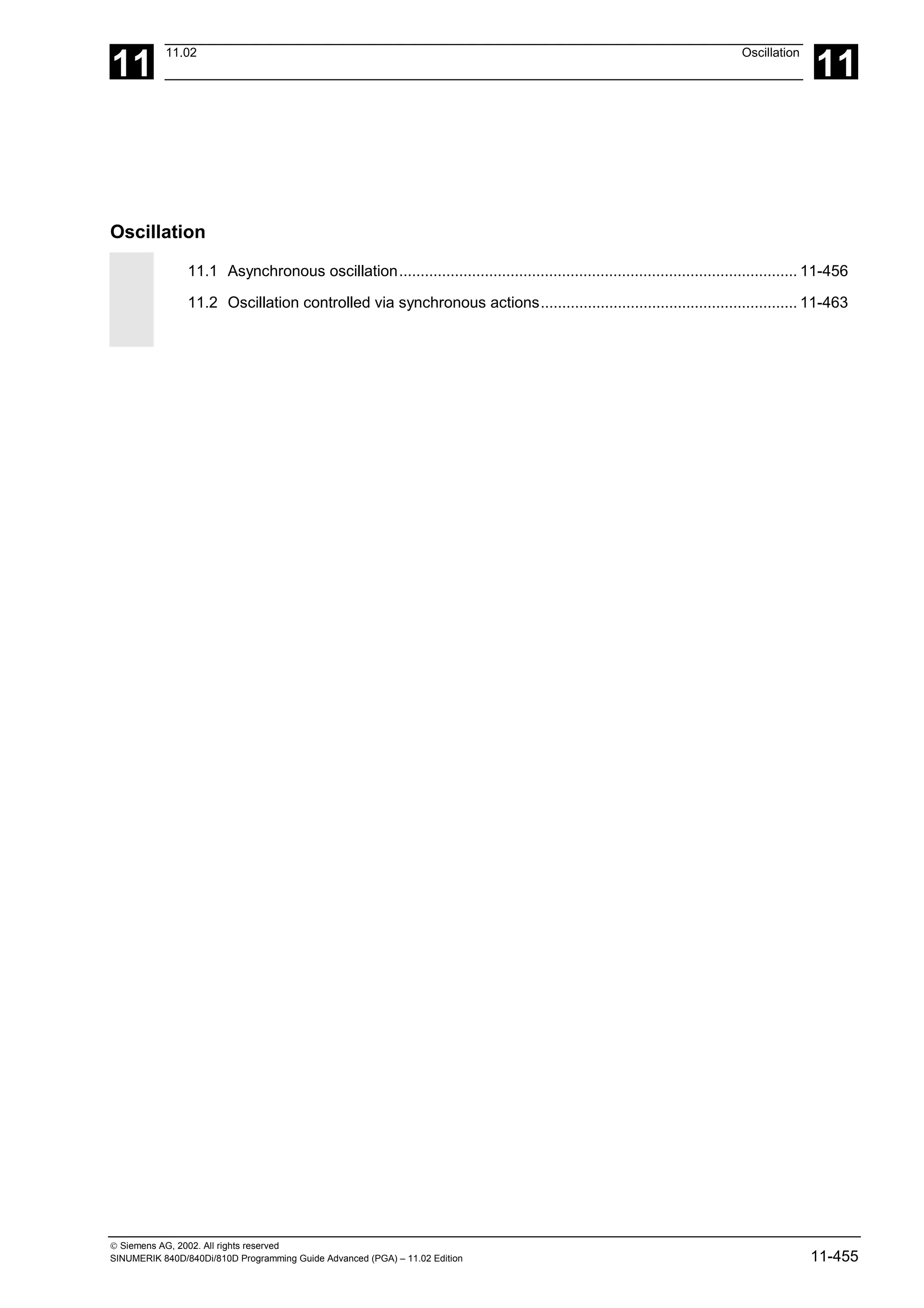 11
11.02 Oscillation
11
 Siemens AG, 2002. All rights reserved
SINUMERIK 840D/840Di/810D Programming Guide Advanced (PGA) – 11.02 Edition 11-455
Oscillation
11.1 Asynchronous oscillation............................................................................................. 11-456
11.2 Oscillation controlled via synchronous actions............................................................ 11-463
 