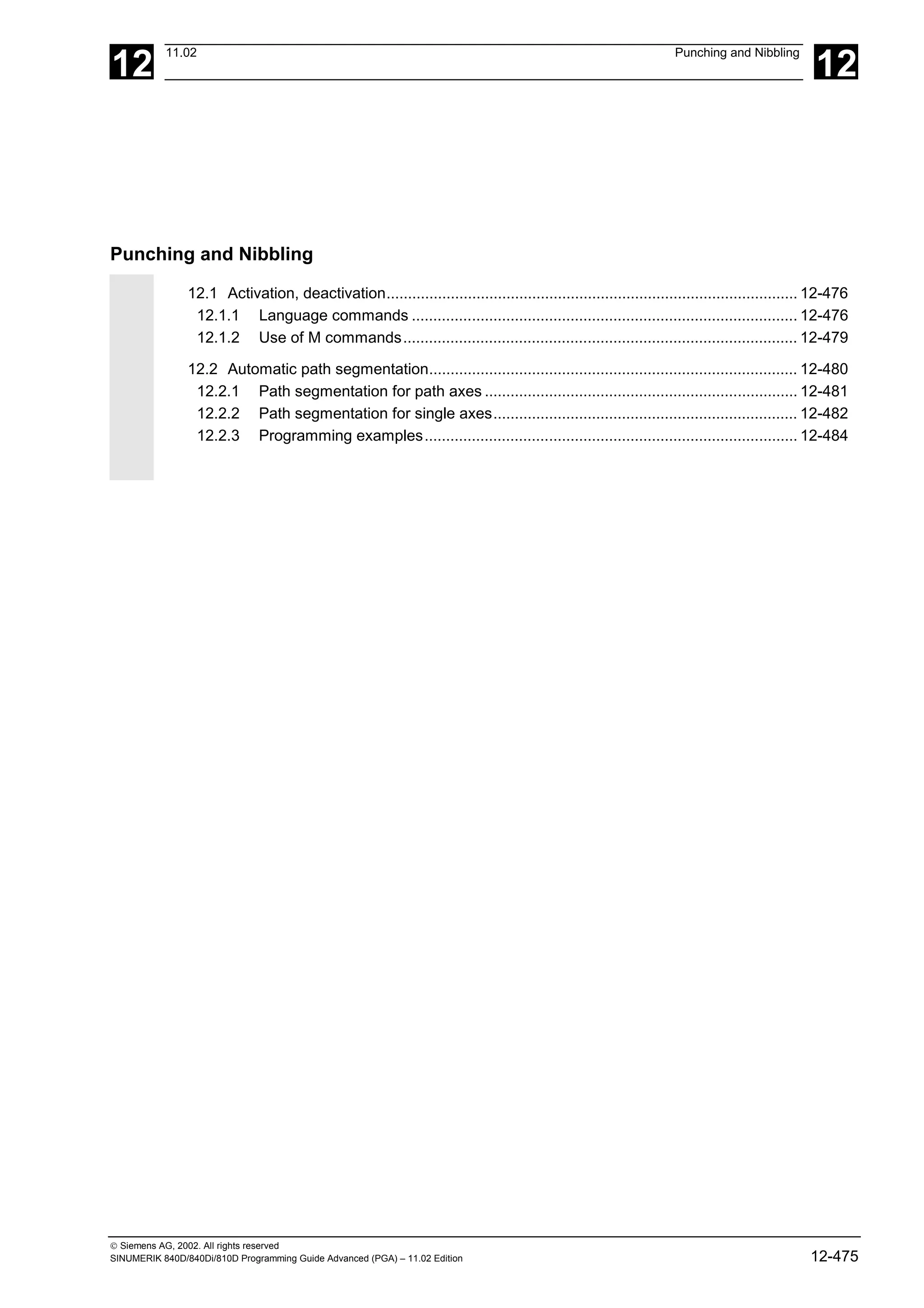 12
11.02 Punching and Nibbling
12
 Siemens AG, 2002. All rights reserved
SINUMERIK 840D/840Di/810D Programming Guide Advanced (PGA) – 11.02 Edition 12-475
Punching and Nibbling
12.1 Activation, deactivation................................................................................................ 12-476
12.1.1 Language commands .......................................................................................... 12-476
12.1.2 Use of M commands............................................................................................ 12-479
12.2 Automatic path segmentation...................................................................................... 12-480
12.2.1 Path segmentation for path axes ......................................................................... 12-481
12.2.2 Path segmentation for single axes....................................................................... 12-482
12.2.3 Programming examples....................................................................................... 12-484
 