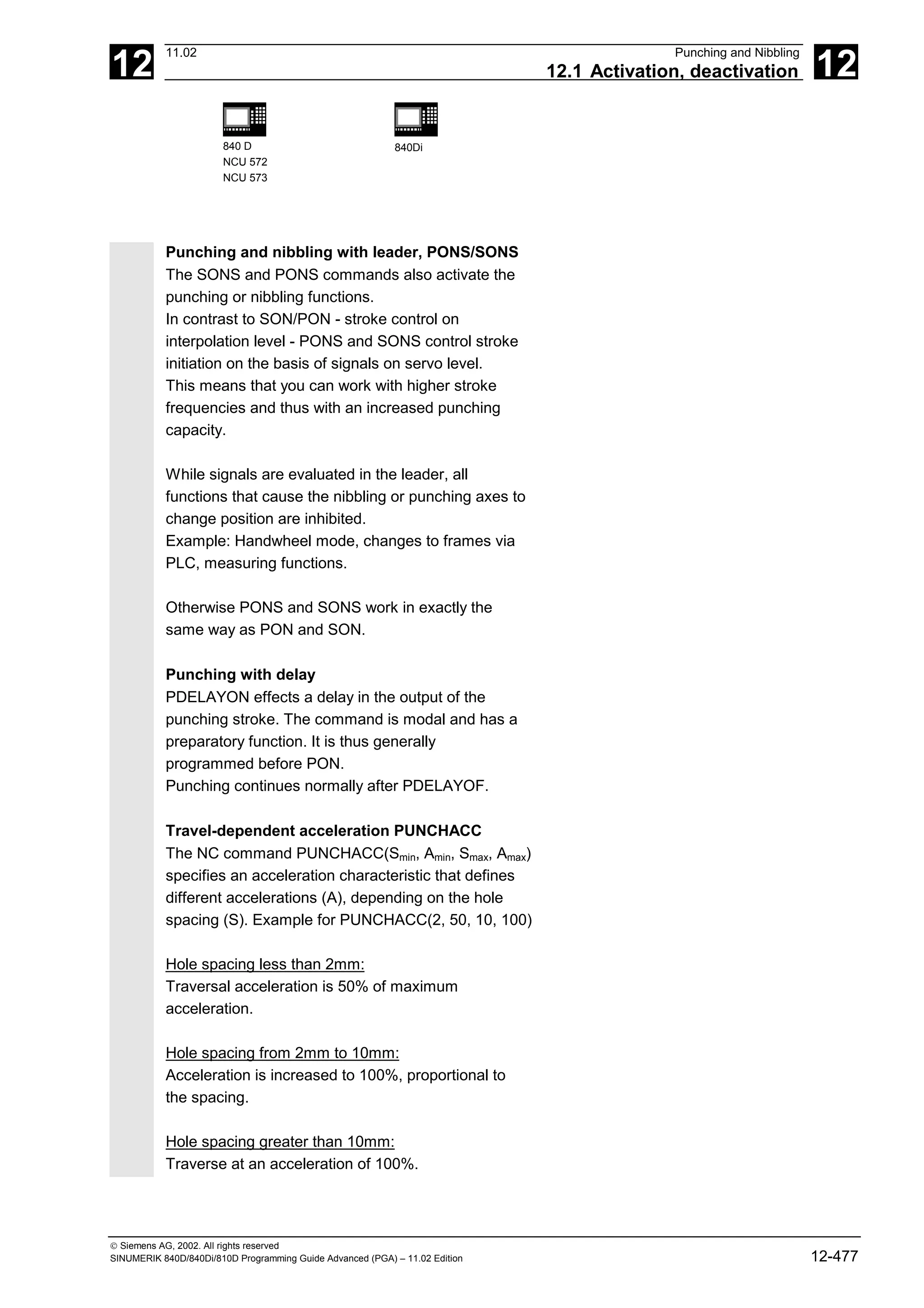 12
11.02 Punching and Nibbling
12.1 Activation, deactivation 12
840 D
NCU 572
NCU 573
840Di
 Siemens AG, 2002. All rights reserved
SINUMERIK 840D/840Di/810D Programming Guide Advanced (PGA) – 11.02 Edition 12-477
Punching and nibbling with leader, PONS/SONS
The SONS and PONS commands also activate the
punching or nibbling functions.
In contrast to SON/PON - stroke control on
interpolation level - PONS and SONS control stroke
initiation on the basis of signals on servo level.
This means that you can work with higher stroke
frequencies and thus with an increased punching
capacity.
While signals are evaluated in the leader, all
functions that cause the nibbling or punching axes to
change position are inhibited.
Example: Handwheel mode, changes to frames via
PLC, measuring functions.
Otherwise PONS and SONS work in exactly the
same way as PON and SON.
Punching with delay
PDELAYON effects a delay in the output of the
punching stroke. The command is modal and has a
preparatory function. It is thus generally
programmed before PON.
Punching continues normally after PDELAYOF.
Travel-dependent acceleration PUNCHACC
The NC command PUNCHACC(Smin, Amin, Smax, Amax)
specifies an acceleration characteristic that defines
different accelerations (A), depending on the hole
spacing (S). Example for PUNCHACC(2, 50, 10, 100)
Hole spacing less than 2mm:
Traversal acceleration is 50% of maximum
acceleration.
Hole spacing from 2mm to 10mm:
Acceleration is increased to 100%, proportional to
the spacing.
Hole spacing greater than 10mm:
Traverse at an acceleration of 100%.
 