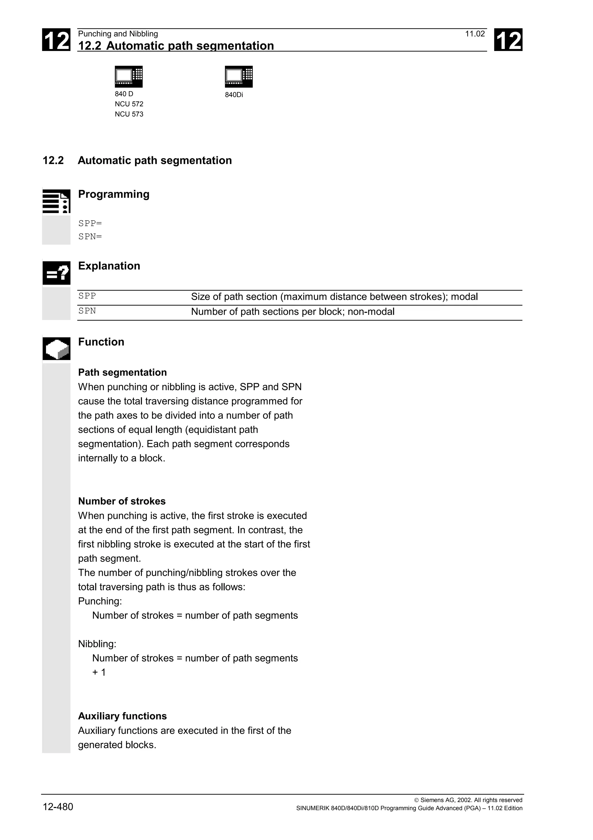 12
Punching and Nibbling 11.02
12.2 Automatic path segmentation 12
840 D
NCU 572
NCU 573
840Di
 Siemens AG, 2002. All rights reserved
12-480 SINUMERIK 840D/840Di/810D Programming Guide Advanced (PGA) – 11.02 Edition
12.2 Automatic path segmentation
Programming
SPP=
SPN=
Explanation
SPP Size of path section (maximum distance between strokes); modal
SPN Number of path sections per block; non-modal
Function
Path segmentation
When punching or nibbling is active, SPP and SPN
cause the total traversing distance programmed for
the path axes to be divided into a number of path
sections of equal length (equidistant path
segmentation). Each path segment corresponds
internally to a block.
Number of strokes
When punching is active, the first stroke is executed
at the end of the first path segment. In contrast, the
first nibbling stroke is executed at the start of the first
path segment.
The number of punching/nibbling strokes over the
total traversing path is thus as follows:
Punching:
Number of strokes = number of path segments
Nibbling:
Number of strokes = number of path segments
+ 1
Auxiliary functions
Auxiliary functions are executed in the first of the
generated blocks.
 