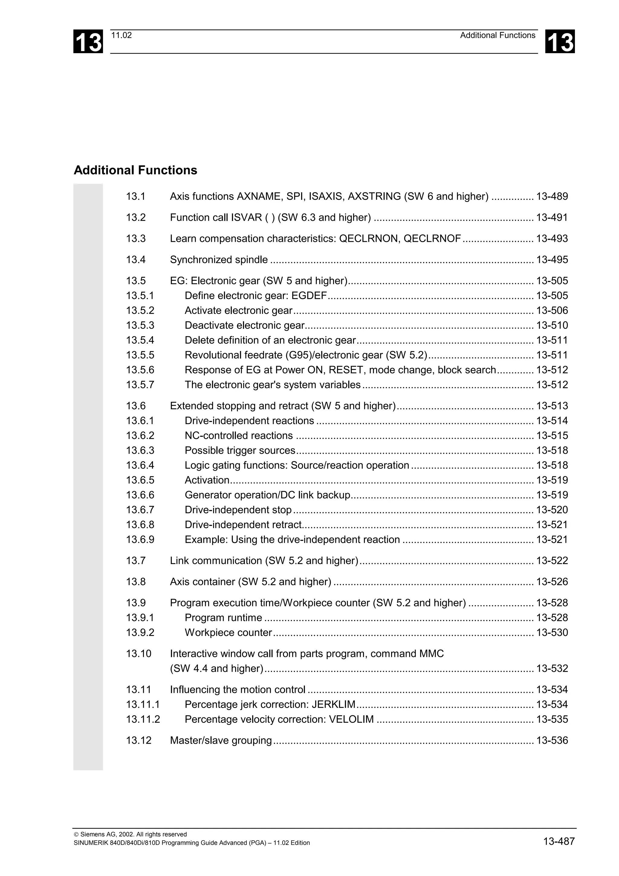 13
11.02 Additional Functions
13
 Siemens AG, 2002. All rights reserved
SINUMERIK 840D/840Di/810D Programming Guide Advanced (PGA) – 11.02 Edition 13-487
Additional Functions
13.1 Axis functions AXNAME, SPI, ISAXIS, AXSTRING (SW 6 and higher) ............... 13-489
13.2 Function call ISVAR ( ) (SW 6.3 and higher) ........................................................ 13-491
13.3 Learn compensation characteristics: QECLRNON, QECLRNOF......................... 13-493
13.4 Synchronized spindle ............................................................................................ 13-495
13.5 EG: Electronic gear (SW 5 and higher)................................................................. 13-505
13.5.1 Define electronic gear: EGDEF........................................................................ 13-505
13.5.2 Activate electronic gear.................................................................................... 13-506
13.5.3 Deactivate electronic gear................................................................................ 13-510
13.5.4 Delete definition of an electronic gear.............................................................. 13-511
13.5.5 Revolutional feedrate (G95)/electronic gear (SW 5.2)..................................... 13-511
13.5.6 Response of EG at Power ON, RESET, mode change, block search............. 13-512
13.5.7 The electronic gear's system variables............................................................ 13-512
13.6 Extended stopping and retract (SW 5 and higher)................................................ 13-513
13.6.1 Drive-independent reactions ............................................................................ 13-514
13.6.2 NC-controlled reactions ................................................................................... 13-515
13.6.3 Possible trigger sources................................................................................... 13-518
13.6.4 Logic gating functions: Source/reaction operation........................................... 13-518
13.6.5 Activation.......................................................................................................... 13-519
13.6.6 Generator operation/DC link backup................................................................ 13-519
13.6.7 Drive-independent stop.................................................................................... 13-520
13.6.8 Drive-independent retract................................................................................. 13-521
13.6.9 Example: Using the drive-independent reaction .............................................. 13-521
13.7 Link communication (SW 5.2 and higher)............................................................. 13-522
13.8 Axis container (SW 5.2 and higher) ...................................................................... 13-526
13.9 Program execution time/Workpiece counter (SW 5.2 and higher) ....................... 13-528
13.9.1 Program runtime .............................................................................................. 13-528
13.9.2 Workpiece counter........................................................................................... 13-530
13.10 Interactive window call from parts program, command MMC
(SW 4.4 and higher).............................................................................................. 13-532
13.11 Influencing the motion control ............................................................................... 13-534
13.11.1 Percentage jerk correction: JERKLIM.............................................................. 13-534
13.11.2 Percentage velocity correction: VELOLIM ....................................................... 13-535
13.12 Master/slave grouping........................................................................................... 13-536
 