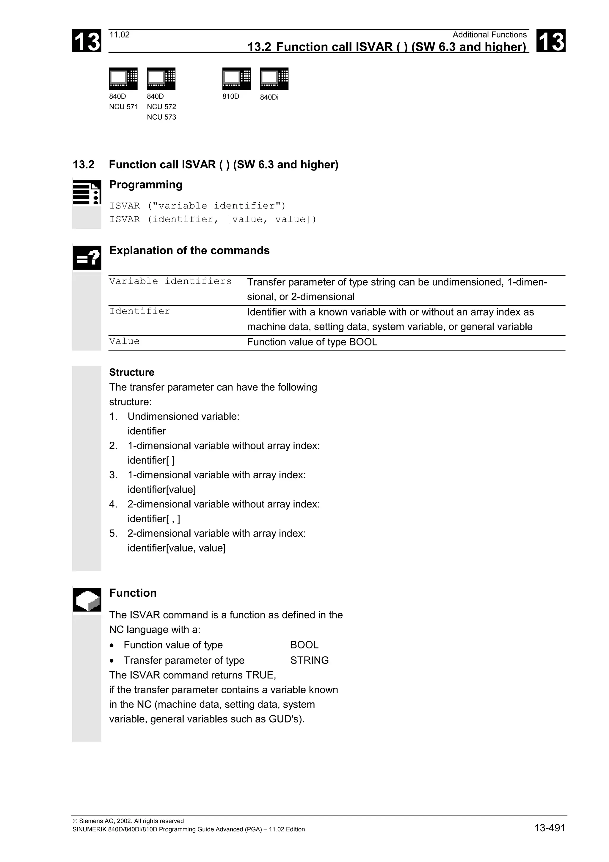13
11.02 Additional Functions
13.2 Function call ISVAR ( ) (SW 6.3 and higher) 13
840D
NCU 571
840D
NCU 572
NCU 573
810D 840Di
 Siemens AG, 2002. All rights reserved
SINUMERIK 840D/840Di/810D Programming Guide Advanced (PGA) – 11.02 Edition 13-491
13.2 Function call ISVAR ( ) (SW 6.3 and higher)
Programming
ISVAR ("variable identifier")
ISVAR (identifier, [value, value])
Explanation of the commands
Variable identifiers Transfer parameter of type string can be undimensioned, 1-dimen-
sional, or 2-dimensional
Identifier Identifier with a known variable with or without an array index as
machine data, setting data, system variable, or general variable
Value Function value of type BOOL
Structure
The transfer parameter can have the following
structure:
1. Undimensioned variable:
identifier
2. 1-dimensional variable without array index:
identifier[ ]
3. 1-dimensional variable with array index:
identifier[value]
4. 2-dimensional variable without array index:
identifier[ , ]
5. 2-dimensional variable with array index:
identifier[value, value]
Function
The ISVAR command is a function as defined in the
NC language with a:
• Function value of type BOOL
• Transfer parameter of type STRING
The ISVAR command returns TRUE,
if the transfer parameter contains a variable known
in the NC (machine data, setting data, system
variable, general variables such as GUD's).
 