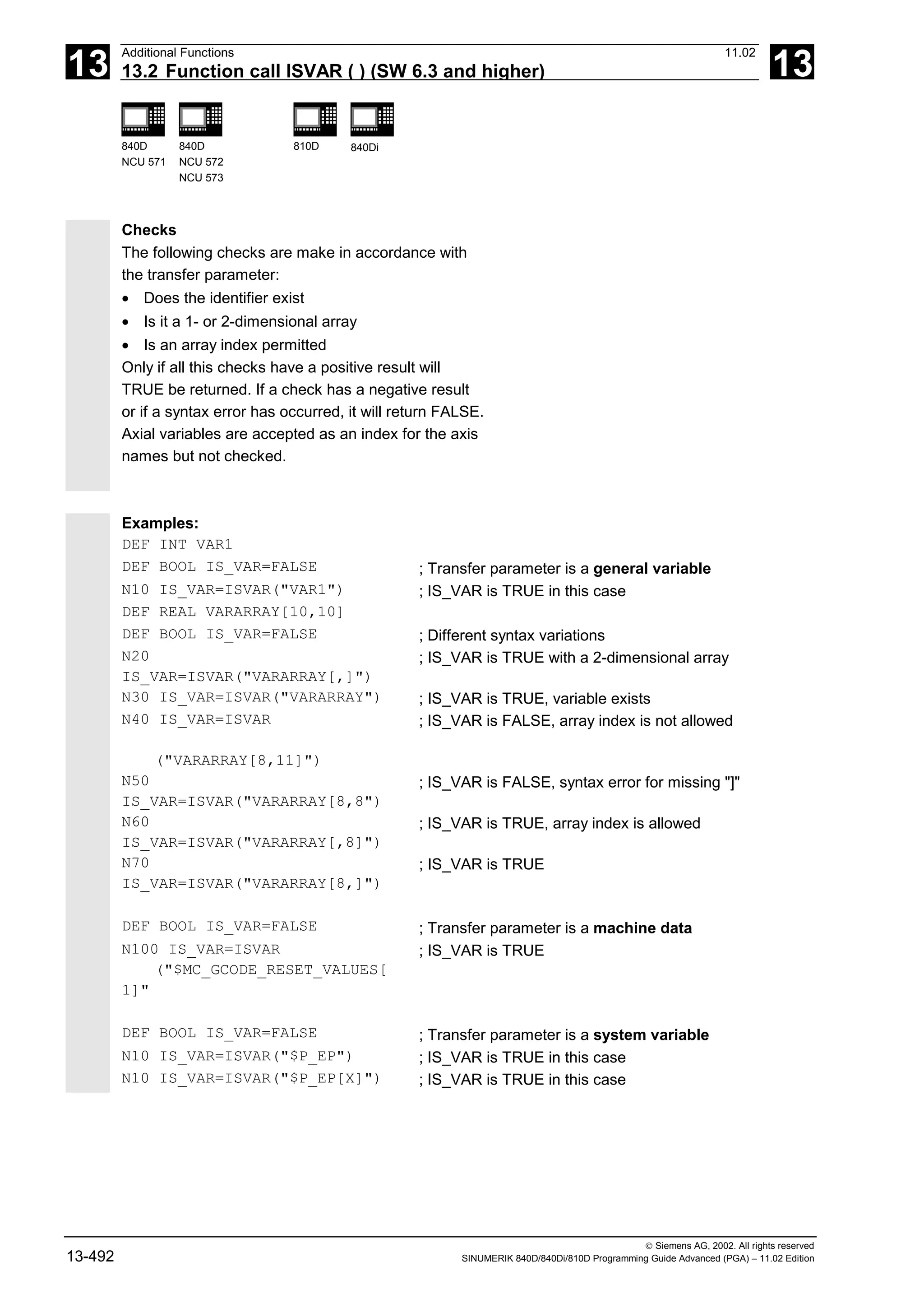 13
Additional Functions 11.02
13.2 Function call ISVAR ( ) (SW 6.3 and higher) 13
840D
NCU 571
840D
NCU 572
NCU 573
810D 840Di
 Siemens AG, 2002. All rights reserved
13-492 SINUMERIK 840D/840Di/810D Programming Guide Advanced (PGA) – 11.02 Edition
Checks
The following checks are make in accordance with
the transfer parameter:
• Does the identifier exist
• Is it a 1- or 2-dimensional array
• Is an array index permitted
Only if all this checks have a positive result will
TRUE be returned. If a check has a negative result
or if a syntax error has occurred, it will return FALSE.
Axial variables are accepted as an index for the axis
names but not checked.
Examples:
DEF INT VAR1
DEF BOOL IS_VAR=FALSE ; Transfer parameter is a general variable
N10 IS_VAR=ISVAR("VAR1") ; IS_VAR is TRUE in this case
DEF REAL VARARRAY[10,10]
DEF BOOL IS_VAR=FALSE ; Different syntax variations
N20
IS_VAR=ISVAR("VARARRAY[,]")
; IS_VAR is TRUE with a 2-dimensional array
N30 IS_VAR=ISVAR("VARARRAY") ; IS_VAR is TRUE, variable exists
N40 IS_VAR=ISVAR
("VARARRAY[8,11]")
; IS_VAR is FALSE, array index is not allowed
N50
IS_VAR=ISVAR("VARARRAY[8,8")
; IS_VAR is FALSE, syntax error for missing "]"
N60
IS_VAR=ISVAR("VARARRAY[,8]")
; IS_VAR is TRUE, array index is allowed
N70
IS_VAR=ISVAR("VARARRAY[8,]")
; IS_VAR is TRUE
DEF BOOL IS_VAR=FALSE ; Transfer parameter is a machine data
N100 IS_VAR=ISVAR
("$MC_GCODE_RESET_VALUES[
1]"
; IS_VAR is TRUE
DEF BOOL IS_VAR=FALSE ; Transfer parameter is a system variable
N10 IS_VAR=ISVAR("$P_EP") ; IS_VAR is TRUE in this case
N10 IS_VAR=ISVAR("$P_EP[X]") ; IS_VAR is TRUE in this case
 