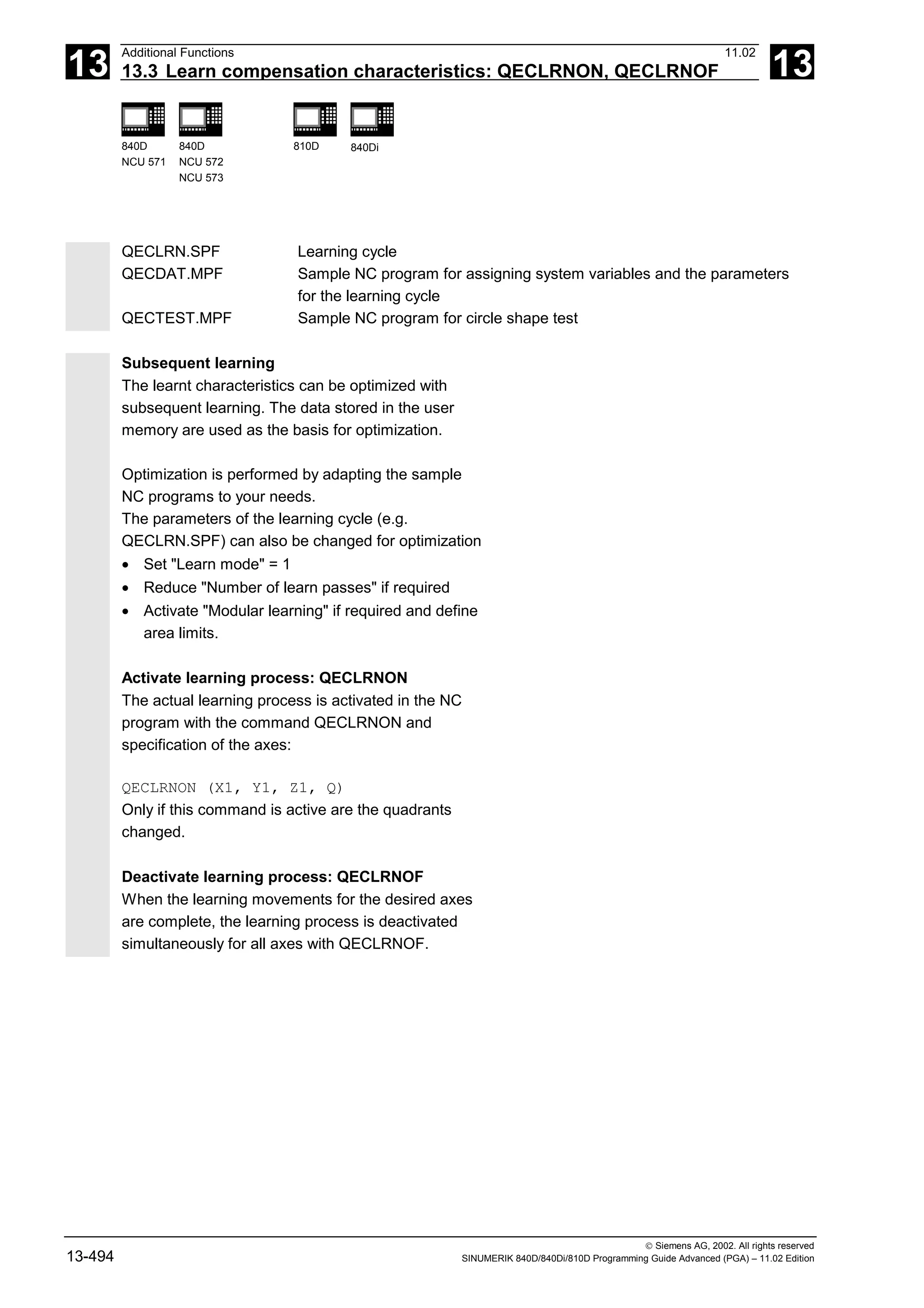 13
Additional Functions 11.02
13.3 Learn compensation characteristics: QECLRNON, QECLRNOF 13
840D
NCU 571
840D
NCU 572
NCU 573
810D 840Di
 Siemens AG, 2002. All rights reserved
13-494 SINUMERIK 840D/840Di/810D Programming Guide Advanced (PGA) – 11.02 Edition
QECLRN.SPF Learning cycle
QECDAT.MPF Sample NC program for assigning system variables and the parameters
for the learning cycle
QECTEST.MPF Sample NC program for circle shape test
Subsequent learning
The learnt characteristics can be optimized with
subsequent learning. The data stored in the user
memory are used as the basis for optimization.
Optimization is performed by adapting the sample
NC programs to your needs.
The parameters of the learning cycle (e.g.
QECLRN.SPF) can also be changed for optimization
• Set "Learn mode" = 1
• Reduce "Number of learn passes" if required
• Activate "Modular learning" if required and define
area limits.
Activate learning process: QECLRNON
The actual learning process is activated in the NC
program with the command QECLRNON and
specification of the axes:
QECLRNON (X1, Y1, Z1, Q)
Only if this command is active are the quadrants
changed.
Deactivate learning process: QECLRNOF
When the learning movements for the desired axes
are complete, the learning process is deactivated
simultaneously for all axes with QECLRNOF.
 