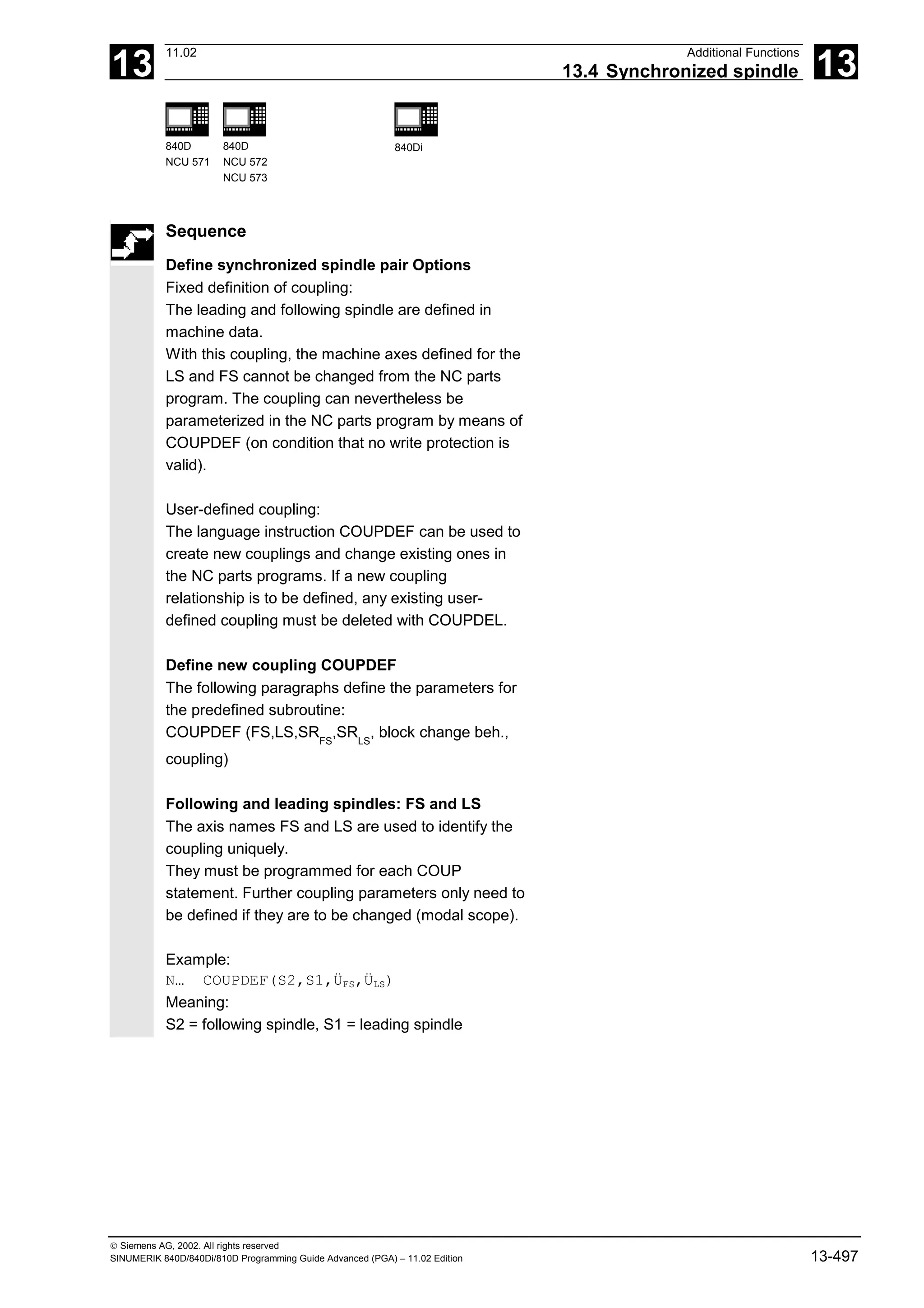 13
11.02 Additional Functions
13.4 Synchronized spindle 13
840D
NCU 571
840D
NCU 572
NCU 573
840Di
 Siemens AG, 2002. All rights reserved
SINUMERIK 840D/840Di/810D Programming Guide Advanced (PGA) – 11.02 Edition 13-497
Sequence
Define synchronized spindle pair Options
Fixed definition of coupling:
The leading and following spindle are defined in
machine data.
With this coupling, the machine axes defined for the
LS and FS cannot be changed from the NC parts
program. The coupling can nevertheless be
parameterized in the NC parts program by means of
COUPDEF (on condition that no write protection is
valid).
User-defined coupling:
The language instruction COUPDEF can be used to
create new couplings and change existing ones in
the NC parts programs. If a new coupling
relationship is to be defined, any existing user-
defined coupling must be deleted with COUPDEL.
Define new coupling COUPDEF
The following paragraphs define the parameters for
the predefined subroutine:
COUPDEF (FS,LS,SRFS
,SRLS
, block change beh.,
coupling)
Following and leading spindles: FS and LS
The axis names FS and LS are used to identify the
coupling uniquely.
They must be programmed for each COUP
statement. Further coupling parameters only need to
be defined if they are to be changed (modal scope).
Example:
N… COUPDEF(S2,S1,ÜFS,ÜLS)
Meaning:
S2 = following spindle, S1 = leading spindle
 