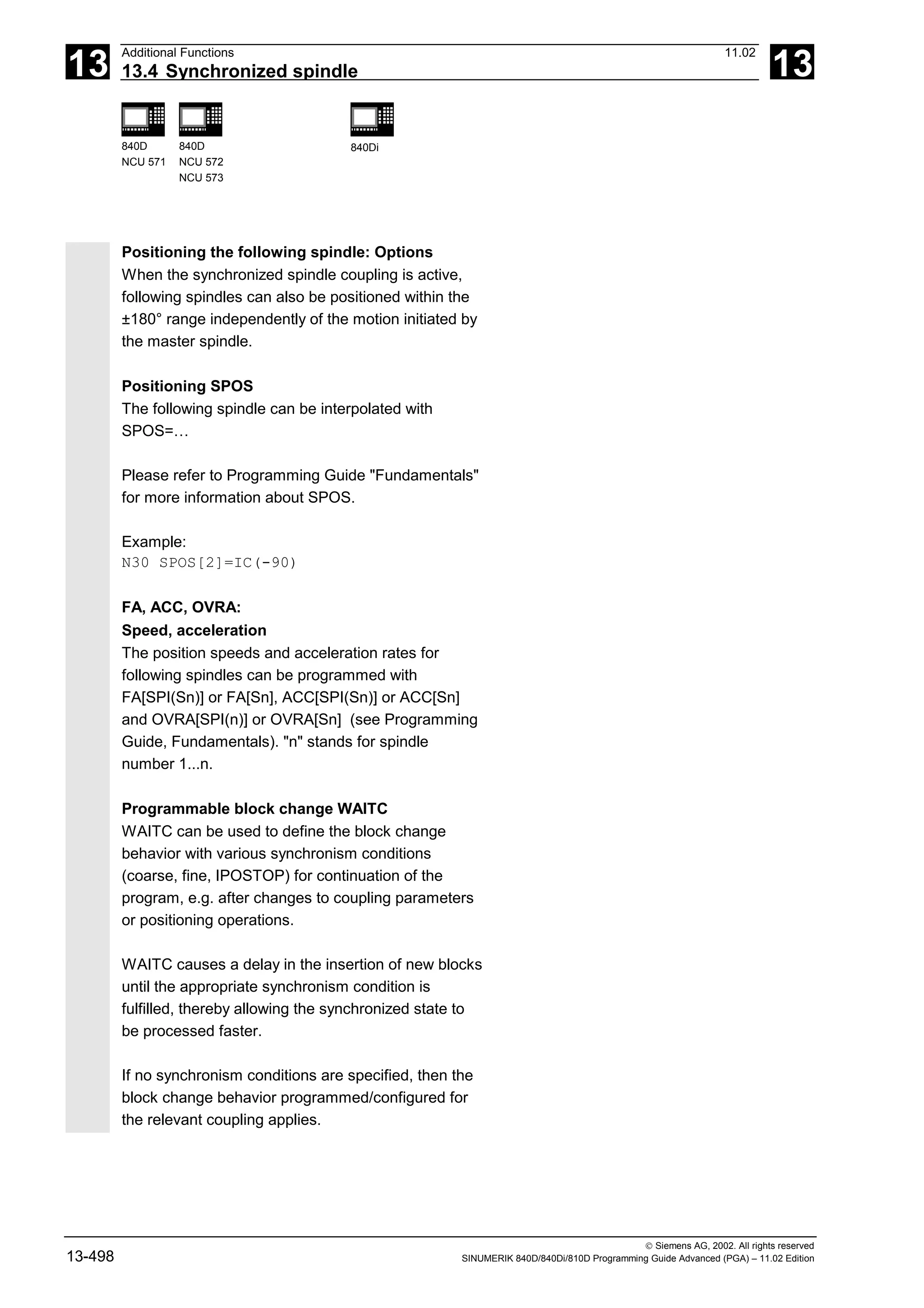 13
Additional Functions 11.02
13.4 Synchronized spindle 13
840D
NCU 571
840D
NCU 572
NCU 573
840Di
 Siemens AG, 2002. All rights reserved
13-498 SINUMERIK 840D/840Di/810D Programming Guide Advanced (PGA) – 11.02 Edition
Positioning the following spindle: Options
When the synchronized spindle coupling is active,
following spindles can also be positioned within the
±180° range independently of the motion initiated by
the master spindle.
Positioning SPOS
The following spindle can be interpolated with
SPOS=…
Please refer to Programming Guide "Fundamentals"
for more information about SPOS.
Example:
N30 SPOS[2]=IC(-90)
FA, ACC, OVRA:
Speed, acceleration
The position speeds and acceleration rates for
following spindles can be programmed with
FA[SPI(Sn)] or FA[Sn], ACC[SPI(Sn)] or ACC[Sn]
and OVRA[SPI(n)] or OVRA[Sn] (see Programming
Guide, Fundamentals). "n" stands for spindle
number 1...n.
Programmable block change WAITC
WAITC can be used to define the block change
behavior with various synchronism conditions
(coarse, fine, IPOSTOP) for continuation of the
program, e.g. after changes to coupling parameters
or positioning operations.
WAITC causes a delay in the insertion of new blocks
until the appropriate synchronism condition is
fulfilled, thereby allowing the synchronized state to
be processed faster.
If no synchronism conditions are specified, then the
block change behavior programmed/configured for
the relevant coupling applies.
 