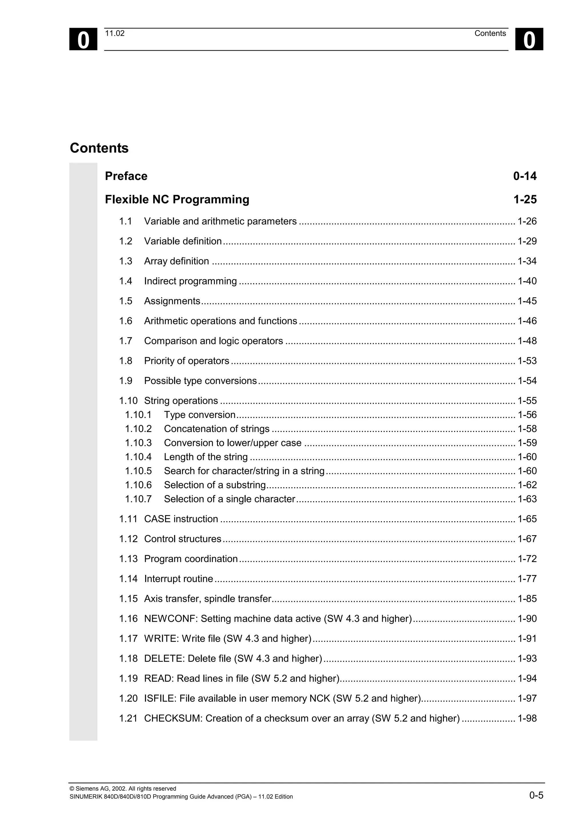 © Siemens AG, 2002. All rights reserved
SINUMERIK 840D/840Di/810D Programming Guide Advanced (PGA) – 11.02 Edition 0-5
0
11.02 Contents
0
Contents
Preface 0-14
Flexible NC Programming 1-25
1.1 Variable and arithmetic parameters ................................................................................ 1-26
1.2 Variable definition............................................................................................................ 1-29
1.3 Array definition ................................................................................................................ 1-34
1.4 Indirect programming ...................................................................................................... 1-40
1.5 Assignments.................................................................................................................... 1-45
1.6 Arithmetic operations and functions................................................................................ 1-46
1.7 Comparison and logic operators ..................................................................................... 1-48
1.8 Priority of operators......................................................................................................... 1-53
1.9 Possible type conversions............................................................................................... 1-54
1.10 String operations ............................................................................................................. 1-55
1.10.1 Type conversion....................................................................................................... 1-56
1.10.2 Concatenation of strings .......................................................................................... 1-58
1.10.3 Conversion to lower/upper case .............................................................................. 1-59
1.10.4 Length of the string .................................................................................................. 1-60
1.10.5 Search for character/string in a string...................................................................... 1-60
1.10.6 Selection of a substring............................................................................................ 1-62
1.10.7 Selection of a single character................................................................................. 1-63
1.11 CASE instruction ............................................................................................................. 1-65
1.12 Control structures............................................................................................................ 1-67
1.13 Program coordination...................................................................................................... 1-72
1.14 Interrupt routine............................................................................................................... 1-77
1.15 Axis transfer, spindle transfer.......................................................................................... 1-85
1.16 NEWCONF: Setting machine data active (SW 4.3 and higher)...................................... 1-90
1.17 WRITE: Write file (SW 4.3 and higher)........................................................................... 1-91
1.18 DELETE: Delete file (SW 4.3 and higher)....................................................................... 1-93
1.19 READ: Read lines in file (SW 5.2 and higher)................................................................. 1-94
1.20 ISFILE: File available in user memory NCK (SW 5.2 and higher)................................... 1-97
1.21 CHECKSUM: Creation of a checksum over an array (SW 5.2 and higher) .................... 1-98
 