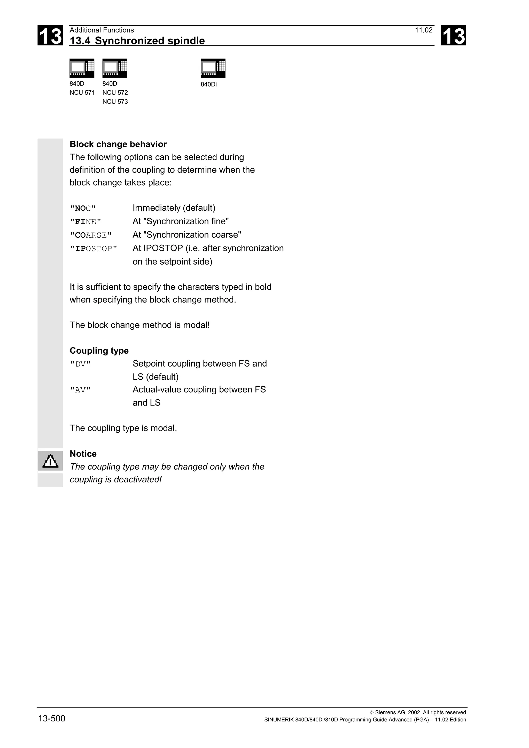 13
Additional Functions 11.02
13.4 Synchronized spindle 13
840D
NCU 571
840D
NCU 572
NCU 573
840Di
 Siemens AG, 2002. All rights reserved
13-500 SINUMERIK 840D/840Di/810D Programming Guide Advanced (PGA) – 11.02 Edition
Block change behavior
The following options can be selected during
definition of the coupling to determine when the
block change takes place:
"NOC" Immediately (default)
"FINE" At "Synchronization fine"
"COARSE" At "Synchronization coarse"
"IPOSTOP" At IPOSTOP (i.e. after synchronization
on the setpoint side)
It is sufficient to specify the characters typed in bold
when specifying the block change method.
The block change method is modal!
Coupling type
"DV" Setpoint coupling between FS and
LS (default)
"AV" Actual-value coupling between FS
and LS
The coupling type is modal.
Notice
The coupling type may be changed only when the
coupling is deactivated!
 