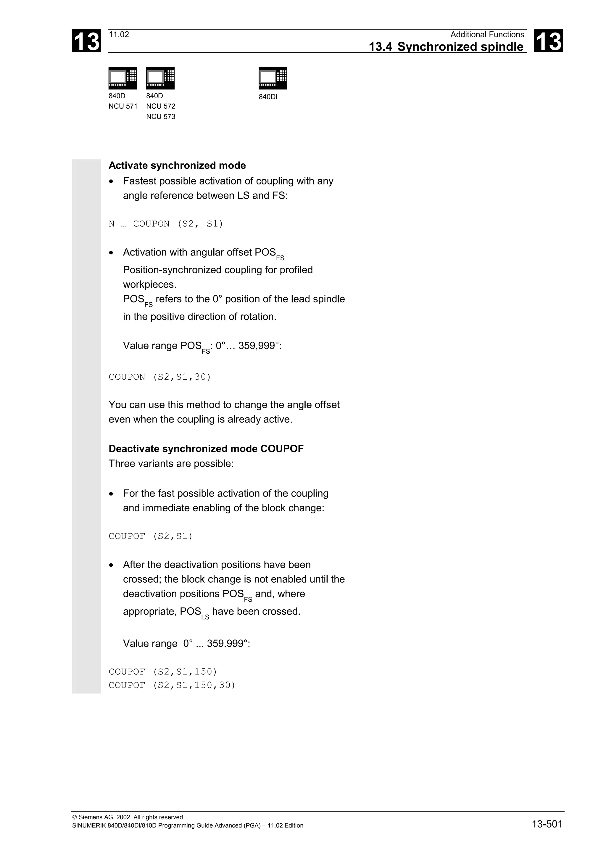 13
11.02 Additional Functions
13.4 Synchronized spindle 13
840D
NCU 571
840D
NCU 572
NCU 573
840Di
 Siemens AG, 2002. All rights reserved
SINUMERIK 840D/840Di/810D Programming Guide Advanced (PGA) – 11.02 Edition 13-501
Activate synchronized mode
• Fastest possible activation of coupling with any
angle reference between LS and FS:
N … COUPON (S2, S1)
• Activation with angular offset POSFS
Position-synchronized coupling for profiled
workpieces.
POSFS
refers to the 0° position of the lead spindle
in the positive direction of rotation.
Value range POSFS
: 0°… 359,999°:
COUPON (S2,S1,30)
You can use this method to change the angle offset
even when the coupling is already active.
Deactivate synchronized mode COUPOF
Three variants are possible:
• For the fast possible activation of the coupling
and immediate enabling of the block change:
COUPOF (S2,S1)
• After the deactivation positions have been
crossed; the block change is not enabled until the
deactivation positions POSFS
and, where
appropriate, POSLS
have been crossed.
Value range 0° ... 359.999°:
COUPOF (S2,S1,150)
COUPOF (S2,S1,150,30)
 