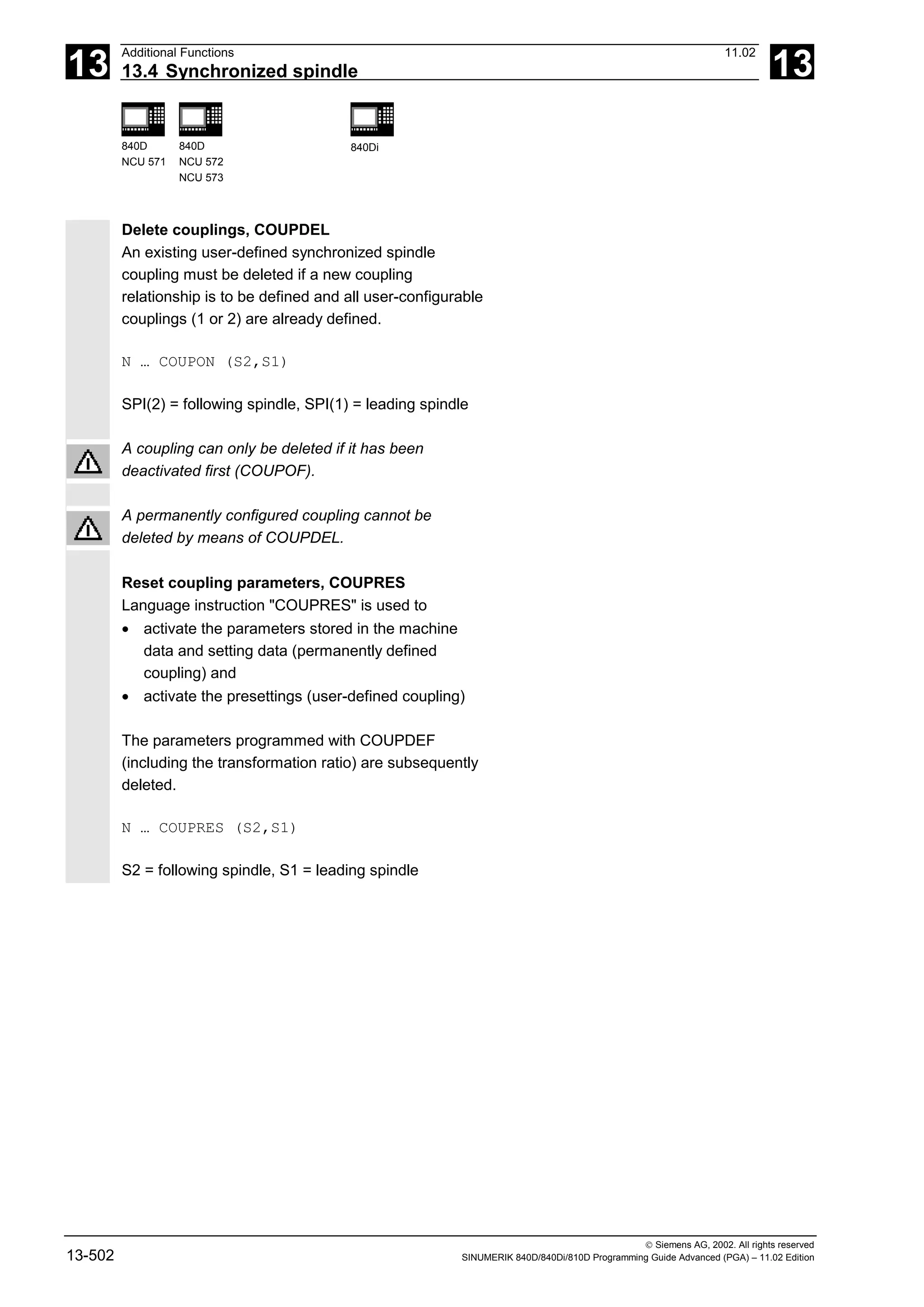 13
Additional Functions 11.02
13.4 Synchronized spindle 13
840D
NCU 571
840D
NCU 572
NCU 573
840Di
 Siemens AG, 2002. All rights reserved
13-502 SINUMERIK 840D/840Di/810D Programming Guide Advanced (PGA) – 11.02 Edition
Delete couplings, COUPDEL
An existing user-defined synchronized spindle
coupling must be deleted if a new coupling
relationship is to be defined and all user-configurable
couplings (1 or 2) are already defined.
N … COUPON (S2,S1)
SPI(2) = following spindle, SPI(1) = leading spindle
A coupling can only be deleted if it has been
deactivated first (COUPOF).
A permanently configured coupling cannot be
deleted by means of COUPDEL.
Reset coupling parameters, COUPRES
Language instruction "COUPRES" is used to
• activate the parameters stored in the machine
data and setting data (permanently defined
coupling) and
• activate the presettings (user-defined coupling)
The parameters programmed with COUPDEF
(including the transformation ratio) are subsequently
deleted.
N … COUPRES (S2,S1)
S2 = following spindle, S1 = leading spindle
 