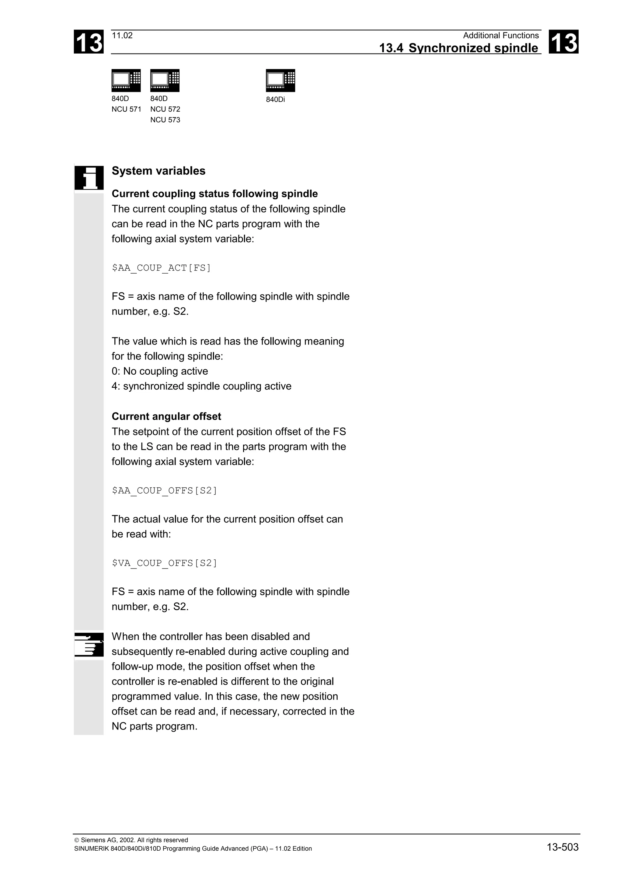 13
11.02 Additional Functions
13.4 Synchronized spindle 13
840D
NCU 571
840D
NCU 572
NCU 573
840Di
 Siemens AG, 2002. All rights reserved
SINUMERIK 840D/840Di/810D Programming Guide Advanced (PGA) – 11.02 Edition 13-503
System variables
Current coupling status following spindle
The current coupling status of the following spindle
can be read in the NC parts program with the
following axial system variable:
$AA_COUP_ACT[FS]
FS = axis name of the following spindle with spindle
number, e.g. S2.
The value which is read has the following meaning
for the following spindle:
0: No coupling active
4: synchronized spindle coupling active
Current angular offset
The setpoint of the current position offset of the FS
to the LS can be read in the parts program with the
following axial system variable:
$AA_COUP_OFFS[S2]
The actual value for the current position offset can
be read with:
$VA_COUP_OFFS[S2]
FS = axis name of the following spindle with spindle
number, e.g. S2.
When the controller has been disabled and
subsequently re-enabled during active coupling and
follow-up mode, the position offset when the
controller is re-enabled is different to the original
programmed value. In this case, the new position
offset can be read and, if necessary, corrected in the
NC parts program.
 