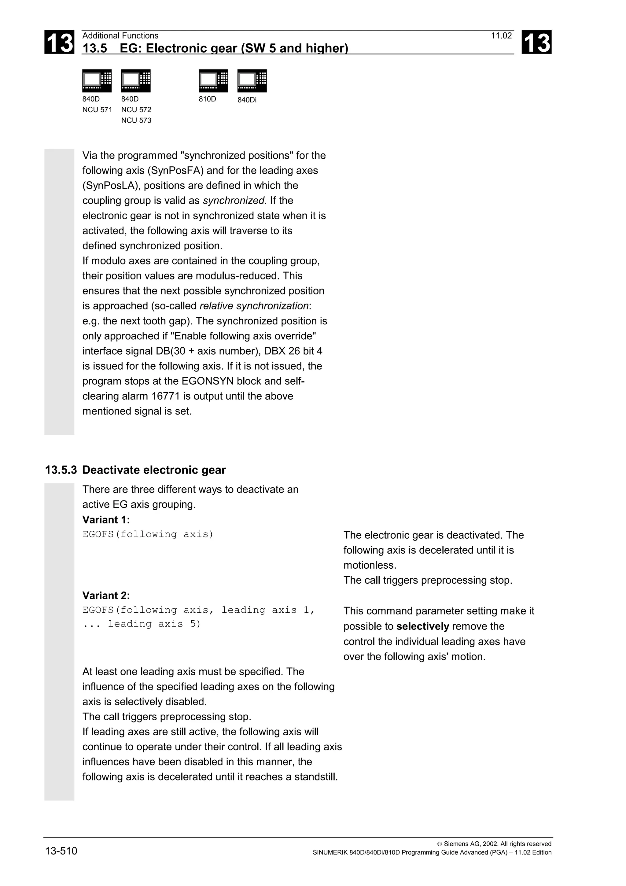 13
Additional Functions 11.02
13.5 EG: Electronic gear (SW 5 and higher) 13
840D
NCU 571
840D
NCU 572
NCU 573
810D 840Di
 Siemens AG, 2002. All rights reserved
13-510 SINUMERIK 840D/840Di/810D Programming Guide Advanced (PGA) – 11.02 Edition
Via the programmed "synchronized positions" for the
following axis (SynPosFA) and for the leading axes
(SynPosLA), positions are defined in which the
coupling group is valid as synchronized. If the
electronic gear is not in synchronized state when it is
activated, the following axis will traverse to its
defined synchronized position.
If modulo axes are contained in the coupling group,
their position values are modulus-reduced. This
ensures that the next possible synchronized position
is approached (so-called relative synchronization:
e.g. the next tooth gap). The synchronized position is
only approached if "Enable following axis override"
interface signal DB(30 + axis number), DBX 26 bit 4
is issued for the following axis. If it is not issued, the
program stops at the EGONSYN block and self-
clearing alarm 16771 is output until the above
mentioned signal is set.
13.5.3 Deactivate electronic gear
There are three different ways to deactivate an
active EG axis grouping.
Variant 1:
EGOFS(following axis) The electronic gear is deactivated. The
following axis is decelerated until it is
motionless.
The call triggers preprocessing stop.
Variant 2:
EGOFS(following axis, leading axis 1,
... leading axis 5)
This command parameter setting make it
possible to selectively remove the
control the individual leading axes have
over the following axis' motion.
At least one leading axis must be specified. The
influence of the specified leading axes on the following
axis is selectively disabled.
The call triggers preprocessing stop.
If leading axes are still active, the following axis will
continue to operate under their control. If all leading axis
influences have been disabled in this manner, the
following axis is decelerated until it reaches a standstill.
 