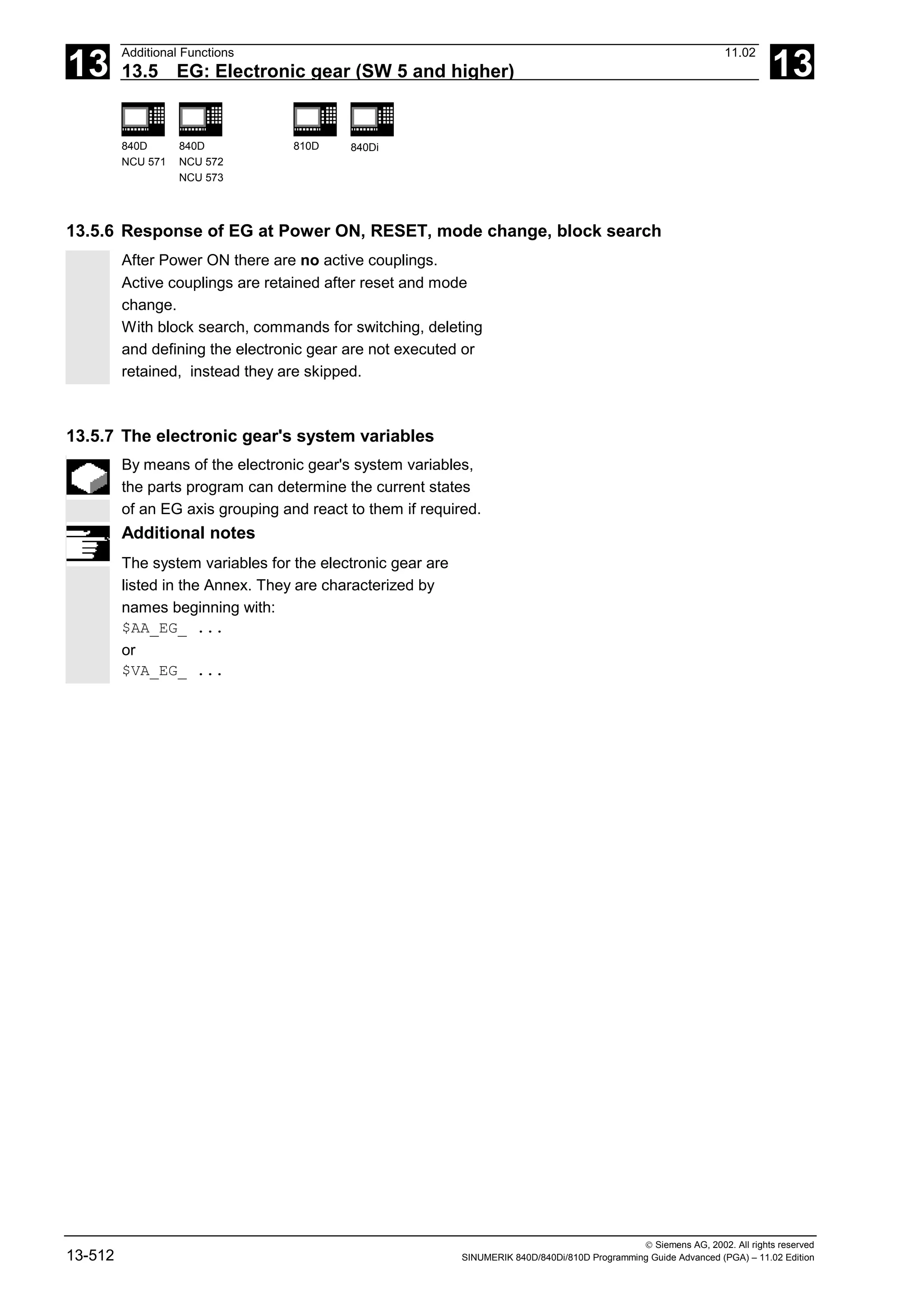 13
Additional Functions 11.02
13.5 EG: Electronic gear (SW 5 and higher) 13
840D
NCU 571
840D
NCU 572
NCU 573
810D 840Di
 Siemens AG, 2002. All rights reserved
13-512 SINUMERIK 840D/840Di/810D Programming Guide Advanced (PGA) – 11.02 Edition
13.5.6 Response of EG at Power ON, RESET, mode change, block search
After Power ON there are no active couplings.
Active couplings are retained after reset and mode
change.
With block search, commands for switching, deleting
and defining the electronic gear are not executed or
retained, instead they are skipped.
13.5.7 The electronic gear's system variables
By means of the electronic gear's system variables,
the parts program can determine the current states
of an EG axis grouping and react to them if required.
Additional notes
The system variables for the electronic gear are
listed in the Annex. They are characterized by
names beginning with:
$AA_EG_ ...
or
$VA_EG_ ...
 