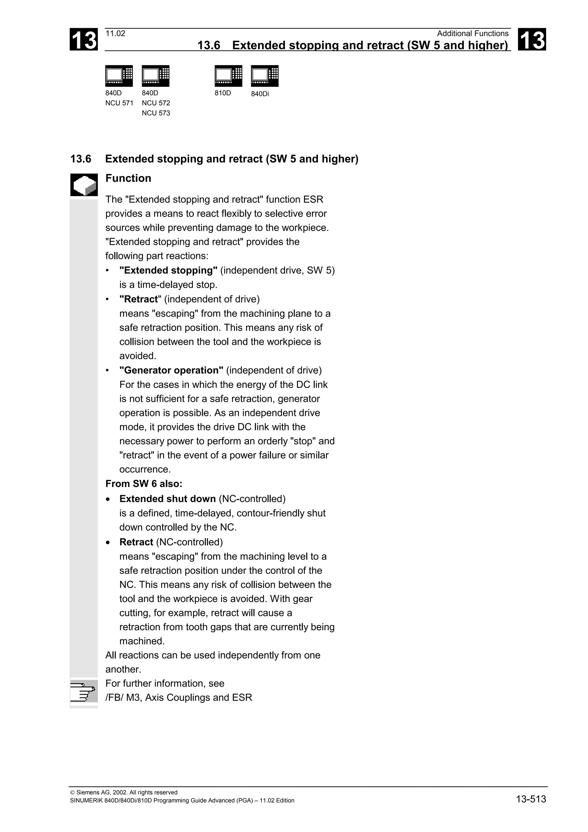 13
11.02 Additional Functions
13.6 Extended stopping and retract (SW 5 and higher) 13
840D
NCU 571
840D
NCU 572
NCU 573
810D 840Di
 Siemens AG, 2002. All rights reserved
SINUMERIK 840D/840Di/810D Programming Guide Advanced (PGA) – 11.02 Edition 13-513
13.6 Extended stopping and retract (SW 5 and higher)
Function
The "Extended stopping and retract" function ESR
provides a means to react flexibly to selective error
sources while preventing damage to the workpiece.
"Extended stopping and retract" provides the
following part reactions:
• "Extended stopping" (independent drive, SW 5)
is a time-delayed stop.
• "Retract" (independent of drive)
means "escaping" from the machining plane to a
safe retraction position. This means any risk of
collision between the tool and the workpiece is
avoided.
• "Generator operation" (independent of drive)
For the cases in which the energy of the DC link
is not sufficient for a safe retraction, generator
operation is possible. As an independent drive
mode, it provides the drive DC link with the
necessary power to perform an orderly "stop" and
"retract" in the event of a power failure or similar
occurrence.
From SW 6 also:
• Extended shut down (NC-controlled)
is a defined, time-delayed, contour-friendly shut
down controlled by the NC.
• Retract (NC-controlled)
means "escaping" from the machining level to a
safe retraction position under the control of the
NC. This means any risk of collision between the
tool and the workpiece is avoided. With gear
cutting, for example, retract will cause a
retraction from tooth gaps that are currently being
machined.
All reactions can be used independently from one
another.
For further information, see
/FB/ M3, Axis Couplings and ESR
 