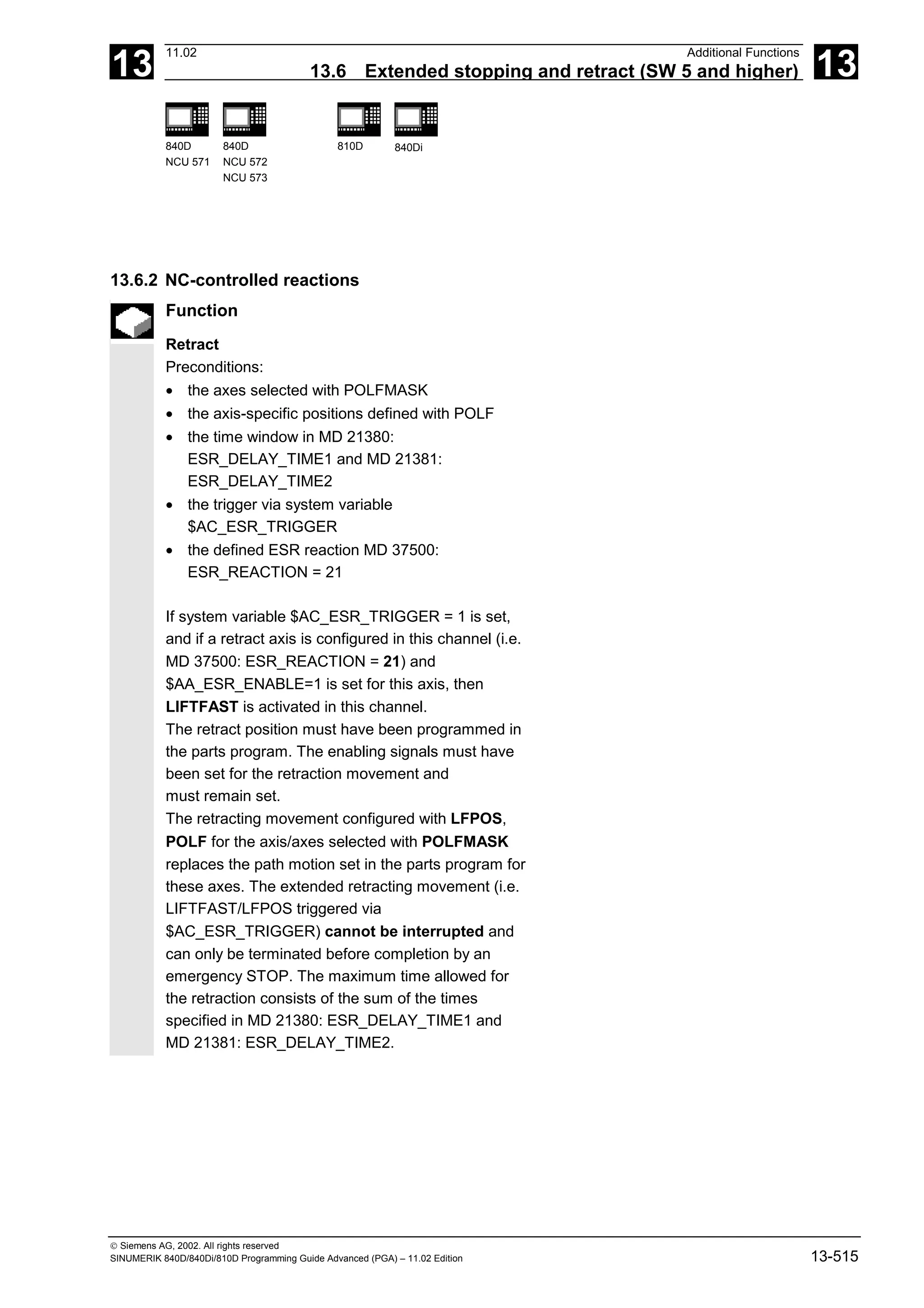 13
11.02 Additional Functions
13.6 Extended stopping and retract (SW 5 and higher) 13
840D
NCU 571
840D
NCU 572
NCU 573
810D 840Di
 Siemens AG, 2002. All rights reserved
SINUMERIK 840D/840Di/810D Programming Guide Advanced (PGA) – 11.02 Edition 13-515
13.6.2 NC-controlled reactions
Function
Retract
Preconditions:
• the axes selected with POLFMASK
• the axis-specific positions defined with POLF
• the time window in MD 21380:
ESR_DELAY_TIME1 and MD 21381:
ESR_DELAY_TIME2
• the trigger via system variable
$AC_ESR_TRIGGER
• the defined ESR reaction MD 37500:
ESR_REACTION = 21
If system variable $AC_ESR_TRIGGER = 1 is set,
and if a retract axis is configured in this channel (i.e.
MD 37500: ESR_REACTION = 21) and
$AA_ESR_ENABLE=1 is set for this axis, then
LIFTFAST is activated in this channel.
The retract position must have been programmed in
the parts program. The enabling signals must have
been set for the retraction movement and
must remain set.
The retracting movement configured with LFPOS,
POLF for the axis/axes selected with POLFMASK
replaces the path motion set in the parts program for
these axes. The extended retracting movement (i.e.
LIFTFAST/LFPOS triggered via
$AC_ESR_TRIGGER) cannot be interrupted and
can only be terminated before completion by an
emergency STOP. The maximum time allowed for
the retraction consists of the sum of the times
specified in MD 21380: ESR_DELAY_TIME1 and
MD 21381: ESR_DELAY_TIME2.
 