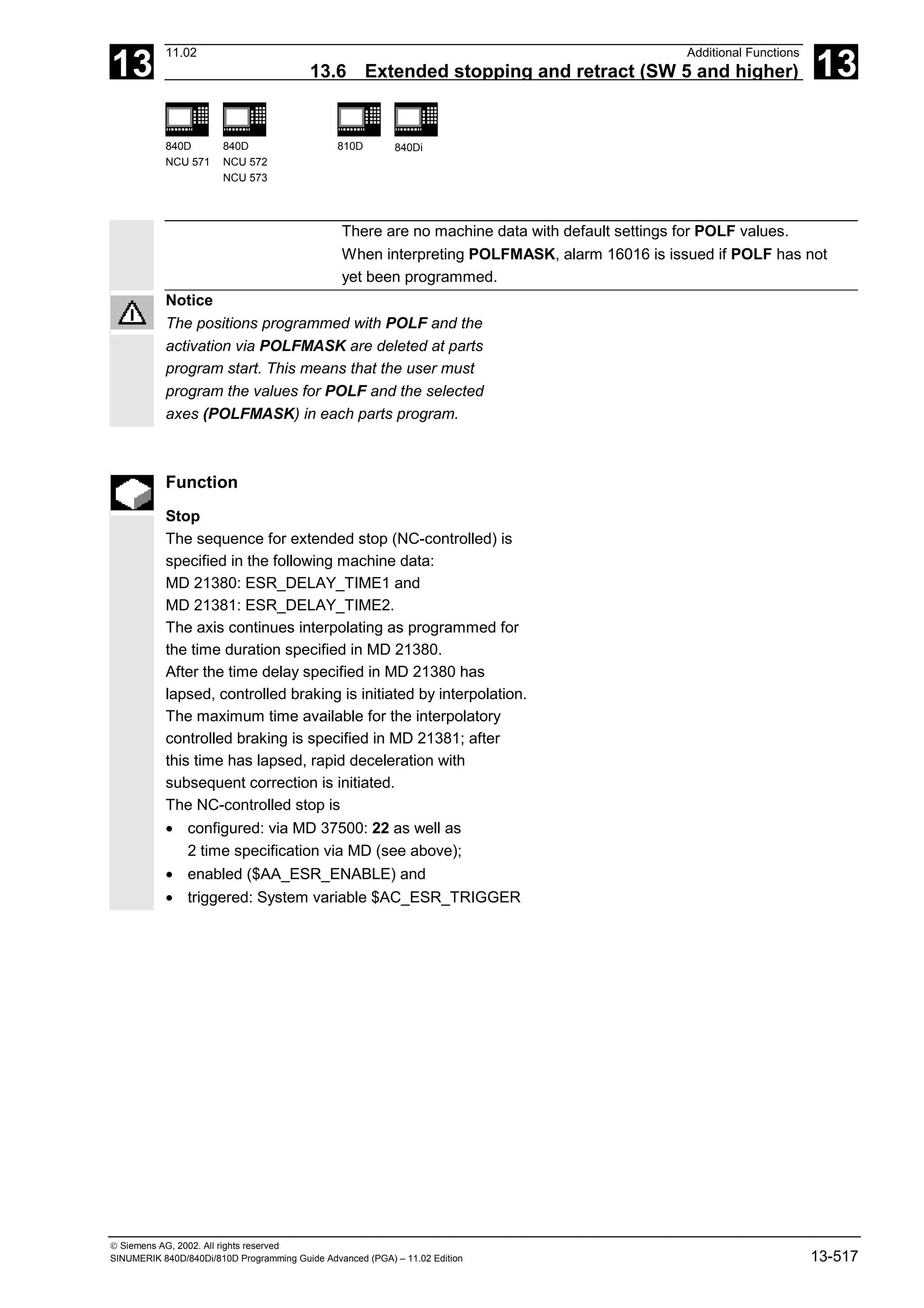 13
11.02 Additional Functions
13.6 Extended stopping and retract (SW 5 and higher) 13
840D
NCU 571
840D
NCU 572
NCU 573
810D 840Di
 Siemens AG, 2002. All rights reserved
SINUMERIK 840D/840Di/810D Programming Guide Advanced (PGA) – 11.02 Edition 13-517
There are no machine data with default settings for POLF values.
When interpreting POLFMASK, alarm 16016 is issued if POLF has not
yet been programmed.
Notice
The positions programmed with POLF and the
activation via POLFMASK are deleted at parts
program start. This means that the user must
program the values for POLF and the selected
axes (POLFMASK) in each parts program.
Function
Stop
The sequence for extended stop (NC-controlled) is
specified in the following machine data:
MD 21380: ESR_DELAY_TIME1 and
MD 21381: ESR_DELAY_TIME2.
The axis continues interpolating as programmed for
the time duration specified in MD 21380.
After the time delay specified in MD 21380 has
lapsed, controlled braking is initiated by interpolation.
The maximum time available for the interpolatory
controlled braking is specified in MD 21381; after
this time has lapsed, rapid deceleration with
subsequent correction is initiated.
The NC-controlled stop is
• configured: via MD 37500: 22 as well as
2 time specification via MD (see above);
• enabled ($AA_ESR_ENABLE) and
• triggered: System variable $AC_ESR_TRIGGER
 