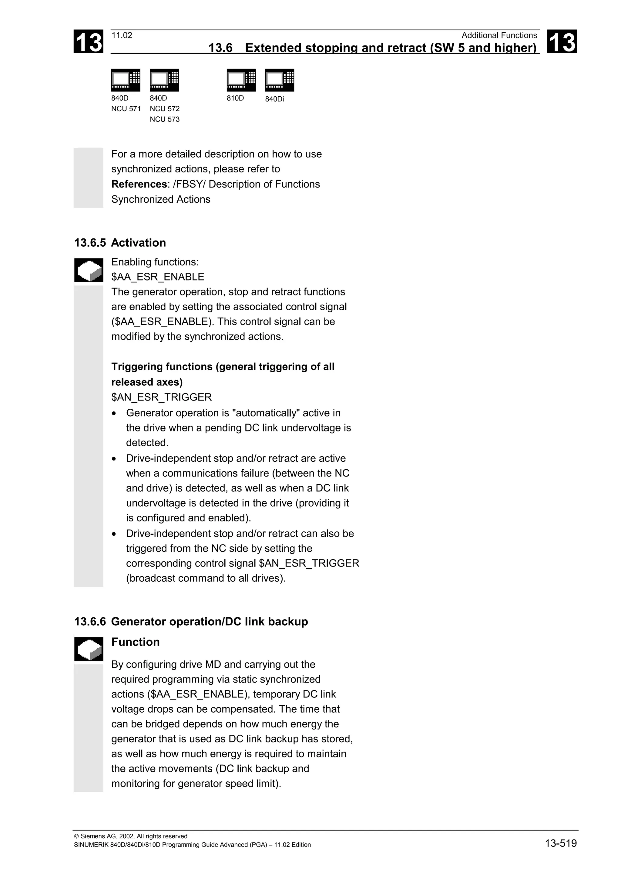 13
11.02 Additional Functions
13.6 Extended stopping and retract (SW 5 and higher) 13
840D
NCU 571
840D
NCU 572
NCU 573
810D 840Di
 Siemens AG, 2002. All rights reserved
SINUMERIK 840D/840Di/810D Programming Guide Advanced (PGA) – 11.02 Edition 13-519
For a more detailed description on how to use
synchronized actions, please refer to
References: /FBSY/ Description of Functions
Synchronized Actions
13.6.5 Activation
Enabling functions:
$AA_ESR_ENABLE
The generator operation, stop and retract functions
are enabled by setting the associated control signal
($AA_ESR_ENABLE). This control signal can be
modified by the synchronized actions.
Triggering functions (general triggering of all
released axes)
$AN_ESR_TRIGGER
• Generator operation is "automatically" active in
the drive when a pending DC link undervoltage is
detected.
• Drive-independent stop and/or retract are active
when a communications failure (between the NC
and drive) is detected, as well as when a DC link
undervoltage is detected in the drive (providing it
is configured and enabled).
• Drive-independent stop and/or retract can also be
triggered from the NC side by setting the
corresponding control signal $AN_ESR_TRIGGER
(broadcast command to all drives).
13.6.6 Generator operation/DC link backup
Function
By configuring drive MD and carrying out the
required programming via static synchronized
actions ($AA_ESR_ENABLE), temporary DC link
voltage drops can be compensated. The time that
can be bridged depends on how much energy the
generator that is used as DC link backup has stored,
as well as how much energy is required to maintain
the active movements (DC link backup and
monitoring for generator speed limit).
 
