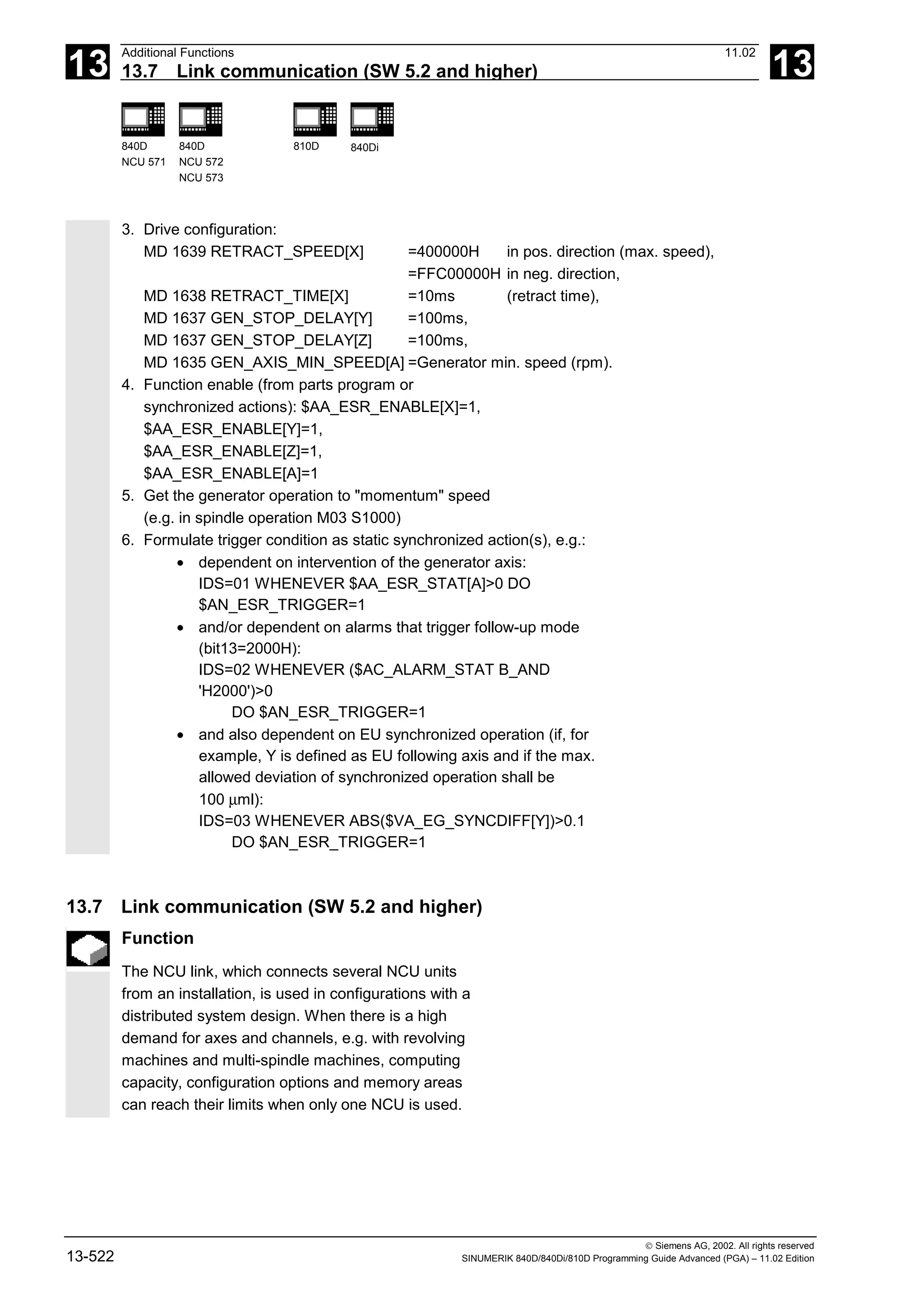 13
Additional Functions 11.02
13.7 Link communication (SW 5.2 and higher) 13
840D
NCU 571
840D
NCU 572
NCU 573
810D 840Di
 Siemens AG, 2002. All rights reserved
13-522 SINUMERIK 840D/840Di/810D Programming Guide Advanced (PGA) – 11.02 Edition
3. Drive configuration:
MD 1639 RETRACT_SPEED[X] =400000H in pos. direction (max. speed),
=FFC00000H in neg. direction,
MD 1638 RETRACT_TIME[X] =10ms (retract time),
MD 1637 GEN_STOP_DELAY[Y] =100ms,
MD 1637 GEN_STOP_DELAY[Z] =100ms,
MD 1635 GEN_AXIS_MIN_SPEED[A] =Generator min. speed (rpm).
4. Function enable (from parts program or
synchronized actions): $AA_ESR_ENABLE[X]=1,
$AA_ESR_ENABLE[Y]=1,
$AA_ESR_ENABLE[Z]=1,
$AA_ESR_ENABLE[A]=1
5. Get the generator operation to "momentum" speed
(e.g. in spindle operation M03 S1000)
6. Formulate trigger condition as static synchronized action(s), e.g.:
• dependent on intervention of the generator axis:
IDS=01 WHENEVER $AA_ESR_STAT[A]>0 DO
$AN_ESR_TRIGGER=1
• and/or dependent on alarms that trigger follow-up mode
(bit13=2000H):
IDS=02 WHENEVER ($AC_ALARM_STAT B_AND
'H2000')>0
DO $AN_ESR_TRIGGER=1
• and also dependent on EU synchronized operation (if, for
example, Y is defined as EU following axis and if the max.
allowed deviation of synchronized operation shall be
100 µml):
IDS=03 WHENEVER ABS($VA_EG_SYNCDIFF[Y])>0.1
DO $AN_ESR_TRIGGER=1
13.7 Link communication (SW 5.2 and higher)
Function
The NCU link, which connects several NCU units
from an installation, is used in configurations with a
distributed system design. When there is a high
demand for axes and channels, e.g. with revolving
machines and multi-spindle machines, computing
capacity, configuration options and memory areas
can reach their limits when only one NCU is used.
 