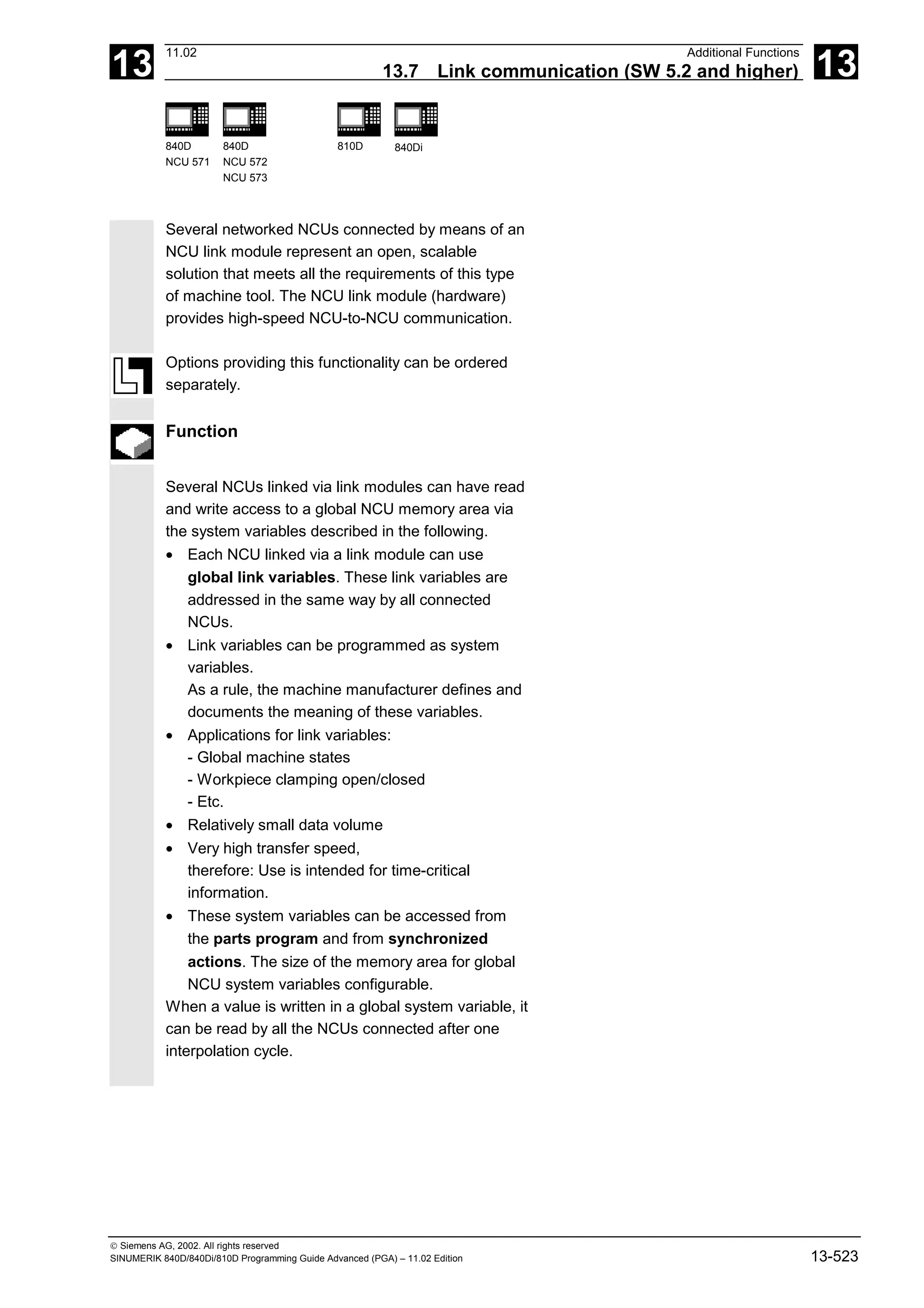 13
11.02 Additional Functions
13.7 Link communication (SW 5.2 and higher) 13
840D
NCU 571
840D
NCU 572
NCU 573
810D 840Di
 Siemens AG, 2002. All rights reserved
SINUMERIK 840D/840Di/810D Programming Guide Advanced (PGA) – 11.02 Edition 13-523
Several networked NCUs connected by means of an
NCU link module represent an open, scalable
solution that meets all the requirements of this type
of machine tool. The NCU link module (hardware)
provides high-speed NCU-to-NCU communication.
Options providing this functionality can be ordered
separately.
Function
Several NCUs linked via link modules can have read
and write access to a global NCU memory area via
the system variables described in the following.
• Each NCU linked via a link module can use
global link variables. These link variables are
addressed in the same way by all connected
NCUs.
• Link variables can be programmed as system
variables.
As a rule, the machine manufacturer defines and
documents the meaning of these variables.
• Applications for link variables:
- Global machine states
- Workpiece clamping open/closed
- Etc.
• Relatively small data volume
• Very high transfer speed,
therefore: Use is intended for time-critical
information.
• These system variables can be accessed from
the parts program and from synchronized
actions. The size of the memory area for global
NCU system variables configurable.
When a value is written in a global system variable, it
can be read by all the NCUs connected after one
interpolation cycle.
 