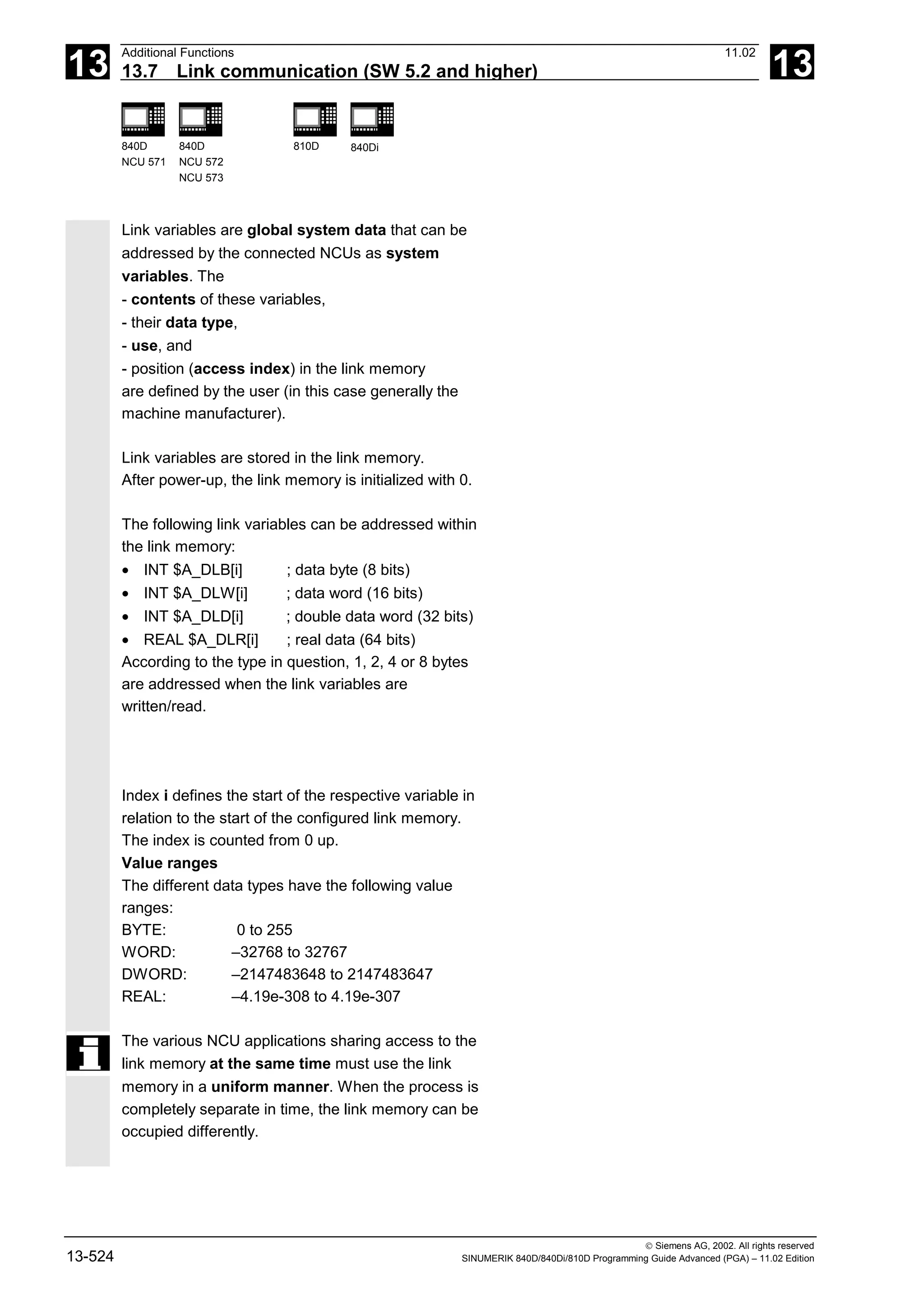 13
Additional Functions 11.02
13.7 Link communication (SW 5.2 and higher) 13
840D
NCU 571
840D
NCU 572
NCU 573
810D 840Di
 Siemens AG, 2002. All rights reserved
13-524 SINUMERIK 840D/840Di/810D Programming Guide Advanced (PGA) – 11.02 Edition
Link variables are global system data that can be
addressed by the connected NCUs as system
variables. The
- contents of these variables,
- their data type,
- use, and
- position (access index) in the link memory
are defined by the user (in this case generally the
machine manufacturer).
Link variables are stored in the link memory.
After power-up, the link memory is initialized with 0.
The following link variables can be addressed within
the link memory:
• INT $A_DLB[i] ; data byte (8 bits)
• INT $A_DLW[i] ; data word (16 bits)
• INT $A_DLD[i] ; double data word (32 bits)
• REAL $A_DLR[i] ; real data (64 bits)
According to the type in question, 1, 2, 4 or 8 bytes
are addressed when the link variables are
written/read.
Index i defines the start of the respective variable in
relation to the start of the configured link memory.
The index is counted from 0 up.
Value ranges
The different data types have the following value
ranges:
BYTE: 0 to 255
WORD: –32768 to 32767
DWORD: –2147483648 to 2147483647
REAL: –4.19e-308 to 4.19e-307
The various NCU applications sharing access to the
link memory at the same time must use the link
memory in a uniform manner. When the process is
completely separate in time, the link memory can be
occupied differently.
 