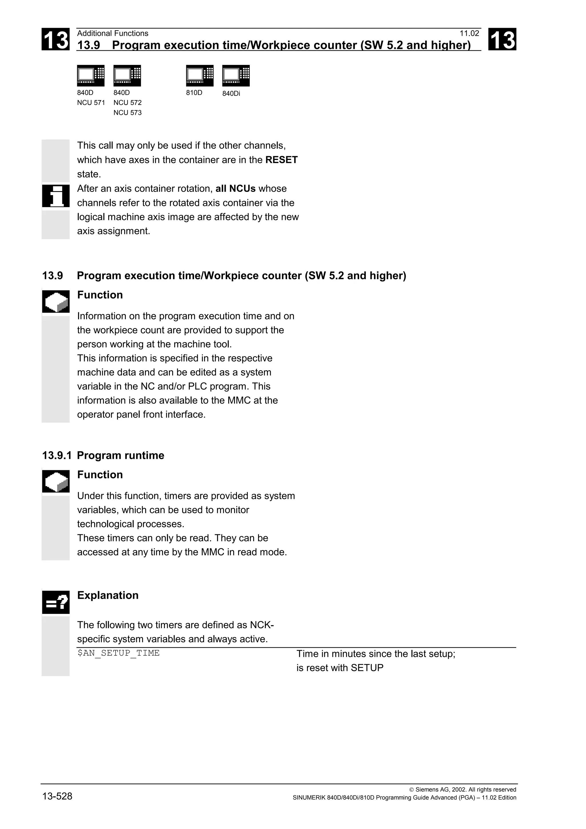 13
Additional Functions 11.02
13.9 Program execution time/Workpiece counter (SW 5.2 and higher) 13
840D
NCU 571
840D
NCU 572
NCU 573
810D 840Di
 Siemens AG, 2002. All rights reserved
13-528 SINUMERIK 840D/840Di/810D Programming Guide Advanced (PGA) – 11.02 Edition
This call may only be used if the other channels,
which have axes in the container are in the RESET
state.
After an axis container rotation, all NCUs whose
channels refer to the rotated axis container via the
logical machine axis image are affected by the new
axis assignment.
13.9 Program execution time/Workpiece counter (SW 5.2 and higher)
Function
Information on the program execution time and on
the workpiece count are provided to support the
person working at the machine tool.
This information is specified in the respective
machine data and can be edited as a system
variable in the NC and/or PLC program. This
information is also available to the MMC at the
operator panel front interface.
13.9.1 Program runtime
Function
Under this function, timers are provided as system
variables, which can be used to monitor
technological processes.
These timers can only be read. They can be
accessed at any time by the MMC in read mode.
Explanation
The following two timers are defined as NCK-
specific system variables and always active.
$AN_SETUP_TIME Time in minutes since the last setup;
is reset with SETUP
 