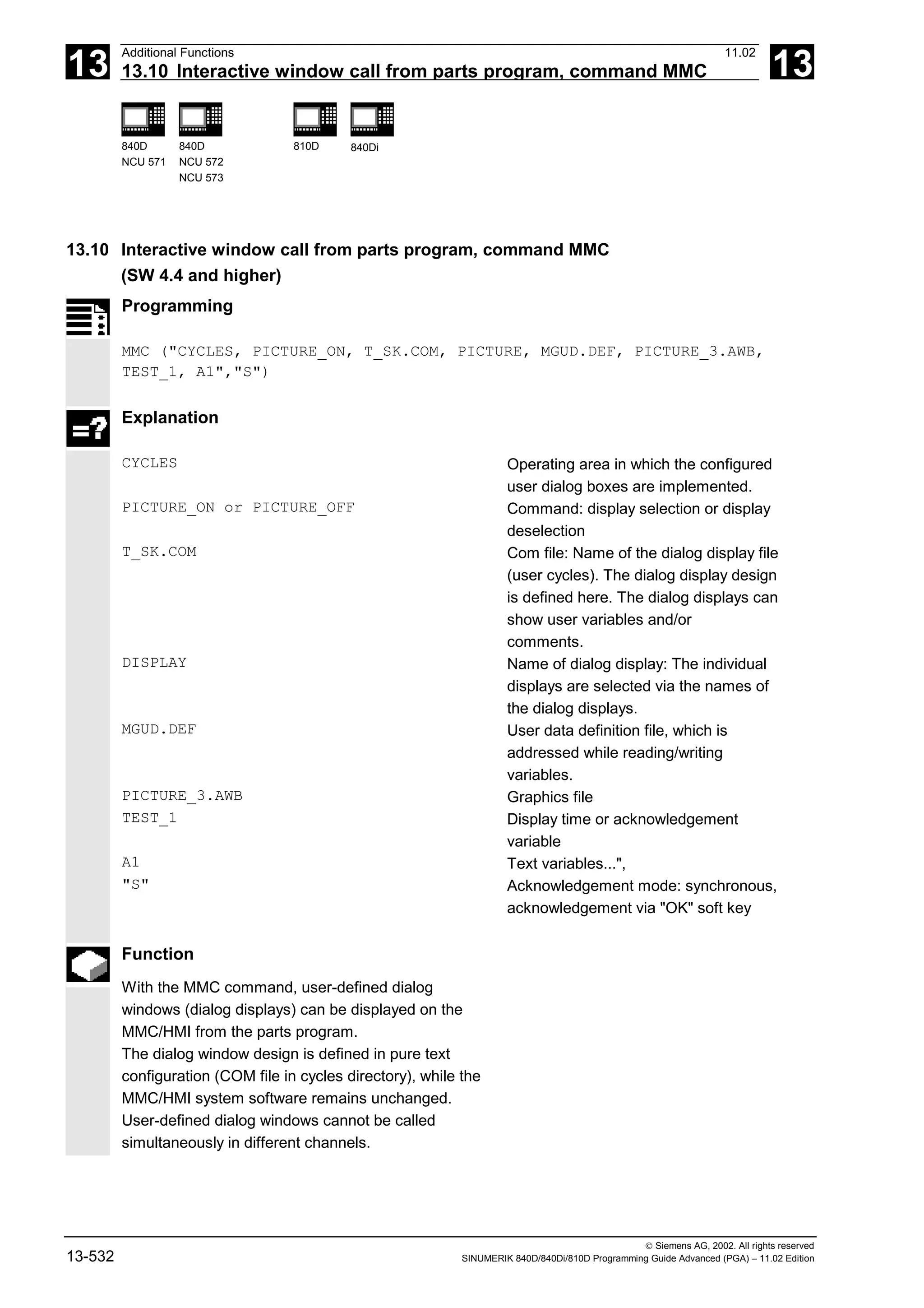 13
Additional Functions 11.02
13.10 Interactive window call from parts program, command MMC 13
840D
NCU 571
840D
NCU 572
NCU 573
810D 840Di
 Siemens AG, 2002. All rights reserved
13-532 SINUMERIK 840D/840Di/810D Programming Guide Advanced (PGA) – 11.02 Edition
13.10 Interactive window call from parts program, command MMC
(SW 4.4 and higher)
Programming
MMC ("CYCLES, PICTURE_ON, T_SK.COM, PICTURE, MGUD.DEF, PICTURE_3.AWB,
TEST_1, A1","S")
Explanation
CYCLES Operating area in which the configured
user dialog boxes are implemented.
PICTURE_ON or PICTURE_OFF Command: display selection or display
deselection
T_SK.COM Com file: Name of the dialog display file
(user cycles). The dialog display design
is defined here. The dialog displays can
show user variables and/or
comments.
DISPLAY Name of dialog display: The individual
displays are selected via the names of
the dialog displays.
MGUD.DEF User data definition file, which is
addressed while reading/writing
variables.
PICTURE_3.AWB Graphics file
TEST_1 Display time or acknowledgement
variable
A1 Text variables...",
"S" Acknowledgement mode: synchronous,
acknowledgement via "OK" soft key
Function
With the MMC command, user-defined dialog
windows (dialog displays) can be displayed on the
MMC/HMI from the parts program.
The dialog window design is defined in pure text
configuration (COM file in cycles directory), while the
MMC/HMI system software remains unchanged.
User-defined dialog windows cannot be called
simultaneously in different channels.
 