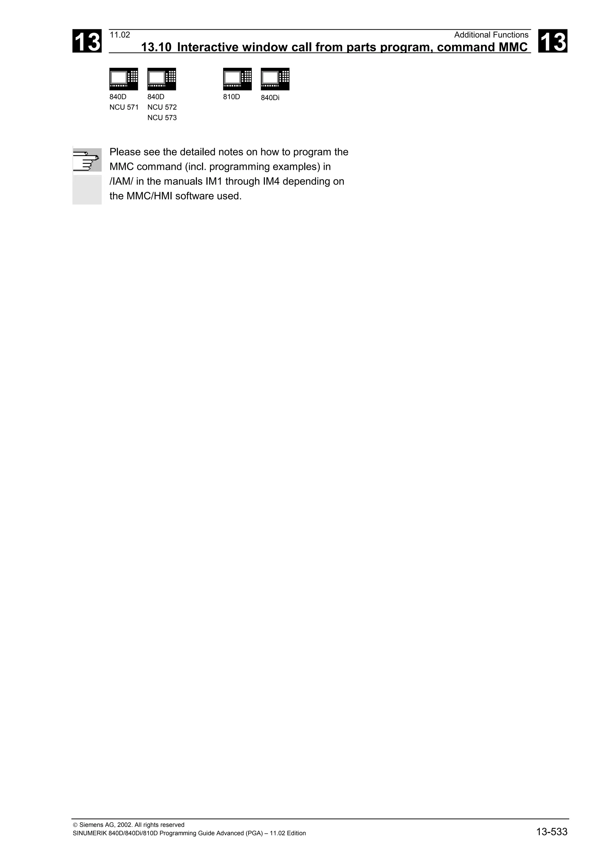 13
11.02 Additional Functions
13.10 Interactive window call from parts program, command MMC 13
840D
NCU 571
840D
NCU 572
NCU 573
810D 840Di
 Siemens AG, 2002. All rights reserved
SINUMERIK 840D/840Di/810D Programming Guide Advanced (PGA) – 11.02 Edition 13-533
Please see the detailed notes on how to program the
MMC command (incl. programming examples) in
/IAM/ in the manuals IM1 through IM4 depending on
the MMC/HMI software used.
 