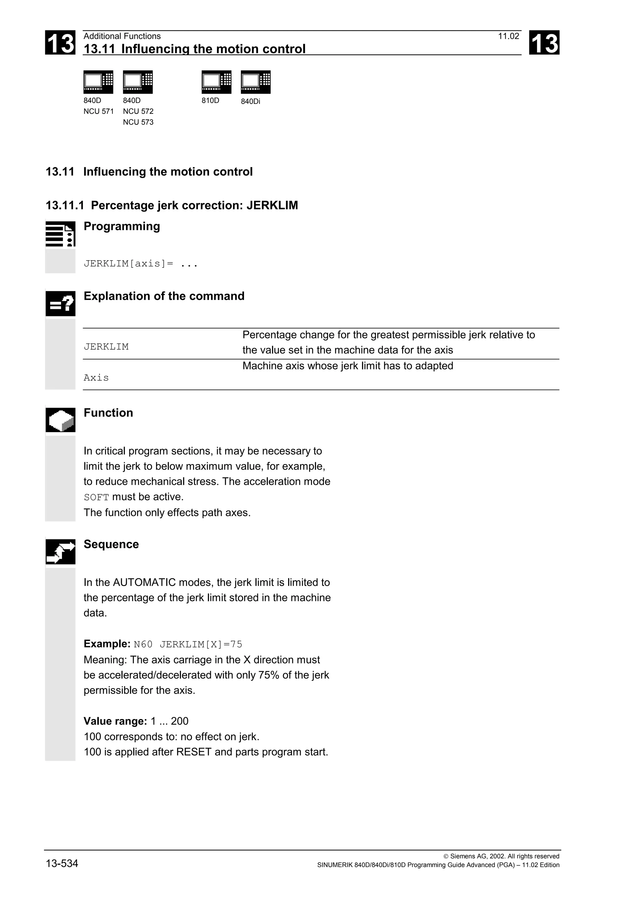 13
Additional Functions 11.02
13.11 Influencing the motion control 13
840D
NCU 571
840D
NCU 572
NCU 573
810D 840Di
 Siemens AG, 2002. All rights reserved
13-534 SINUMERIK 840D/840Di/810D Programming Guide Advanced (PGA) – 11.02 Edition
13.11 Influencing the motion control
13.11.1 Percentage jerk correction: JERKLIM
Programming
JERKLIM[axis]= ...
Explanation of the command
JERKLIM
Percentage change for the greatest permissible jerk relative to
the value set in the machine data for the axis
Axis
Machine axis whose jerk limit has to adapted
Function
In critical program sections, it may be necessary to
limit the jerk to below maximum value, for example,
to reduce mechanical stress. The acceleration mode
SOFT must be active.
The function only effects path axes.
Sequence
In the AUTOMATIC modes, the jerk limit is limited to
the percentage of the jerk limit stored in the machine
data.
Example: N60 JERKLIM[X]=75
Meaning: The axis carriage in the X direction must
be accelerated/decelerated with only 75% of the jerk
permissible for the axis.
Value range: 1 ... 200
100 corresponds to: no effect on jerk.
100 is applied after RESET and parts program start.
 