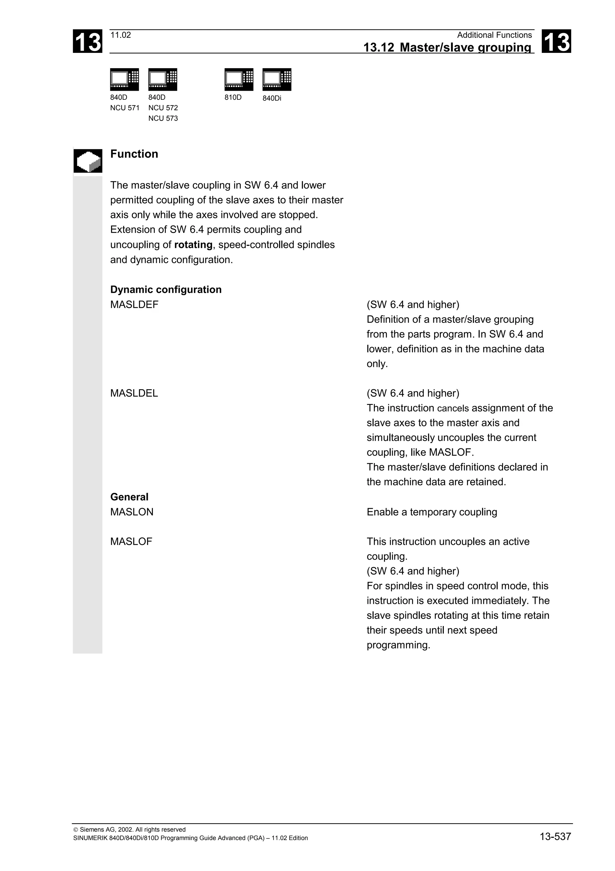 13
11.02 Additional Functions
13.12 Master/slave grouping 13
840D
NCU 571
840D
NCU 572
NCU 573
810D 840Di
 Siemens AG, 2002. All rights reserved
SINUMERIK 840D/840Di/810D Programming Guide Advanced (PGA) – 11.02 Edition 13-537
Function
The master/slave coupling in SW 6.4 and lower
permitted coupling of the slave axes to their master
axis only while the axes involved are stopped.
Extension of SW 6.4 permits coupling and
uncoupling of rotating, speed-controlled spindles
and dynamic configuration.
Dynamic configuration
MASLDEF (SW 6.4 and higher)
Definition of a master/slave grouping
from the parts program. In SW 6.4 and
lower, definition as in the machine data
only.
MASLDEL (SW 6.4 and higher)
The instruction cancels assignment of the
slave axes to the master axis and
simultaneously uncouples the current
coupling, like MASLOF.
The master/slave definitions declared in
the machine data are retained.
General
MASLON Enable a temporary coupling
MASLOF This instruction uncouples an active
coupling.
(SW 6.4 and higher)
For spindles in speed control mode, this
instruction is executed immediately. The
slave spindles rotating at this time retain
their speeds until next speed
programming.
 
