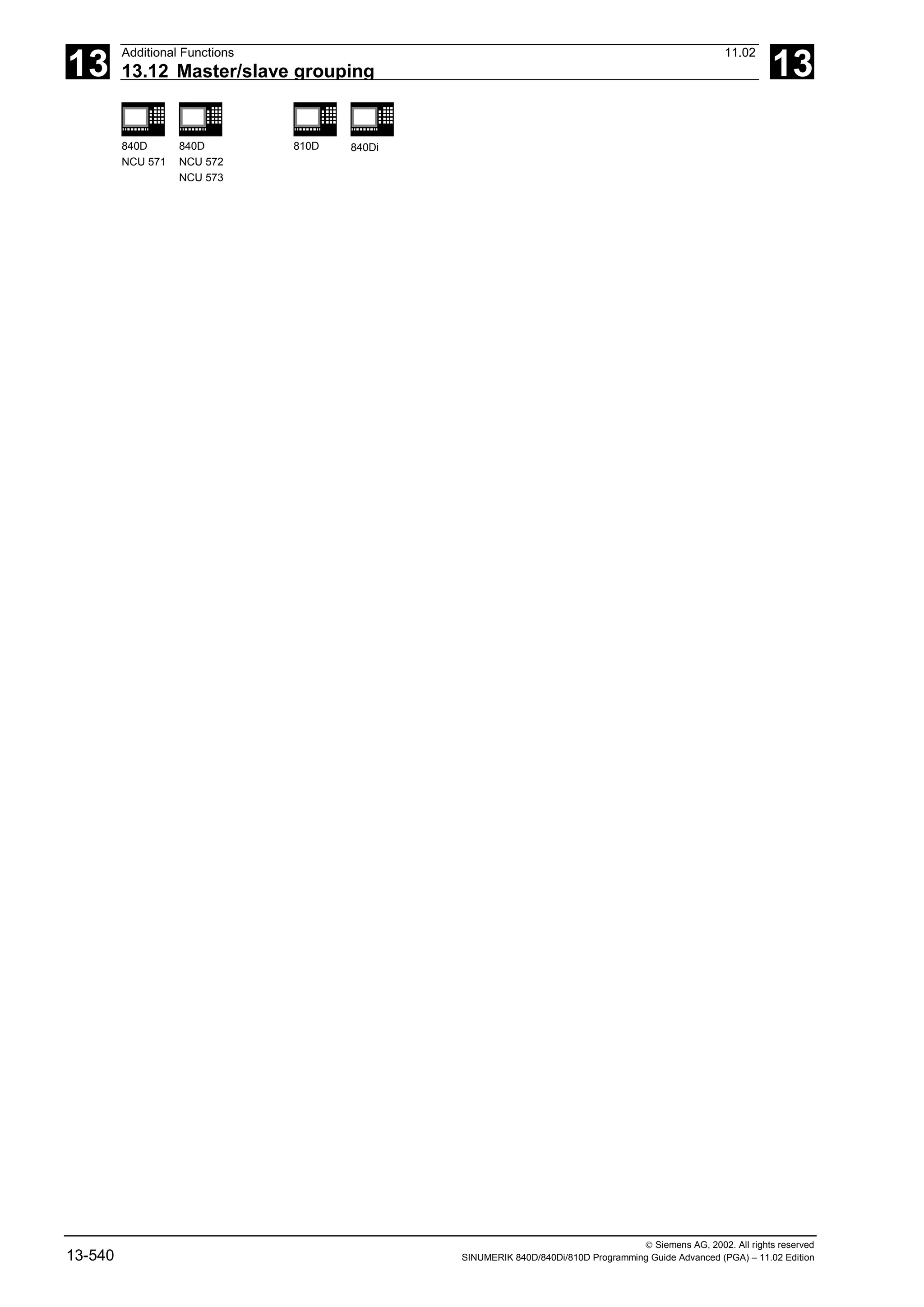 13
Additional Functions 11.02
13.12 Master/slave grouping 13
840D
NCU 571
840D
NCU 572
NCU 573
810D 840Di
 Siemens AG, 2002. All rights reserved
13-540 SINUMERIK 840D/840Di/810D Programming Guide Advanced (PGA) – 11.02 Edition
 