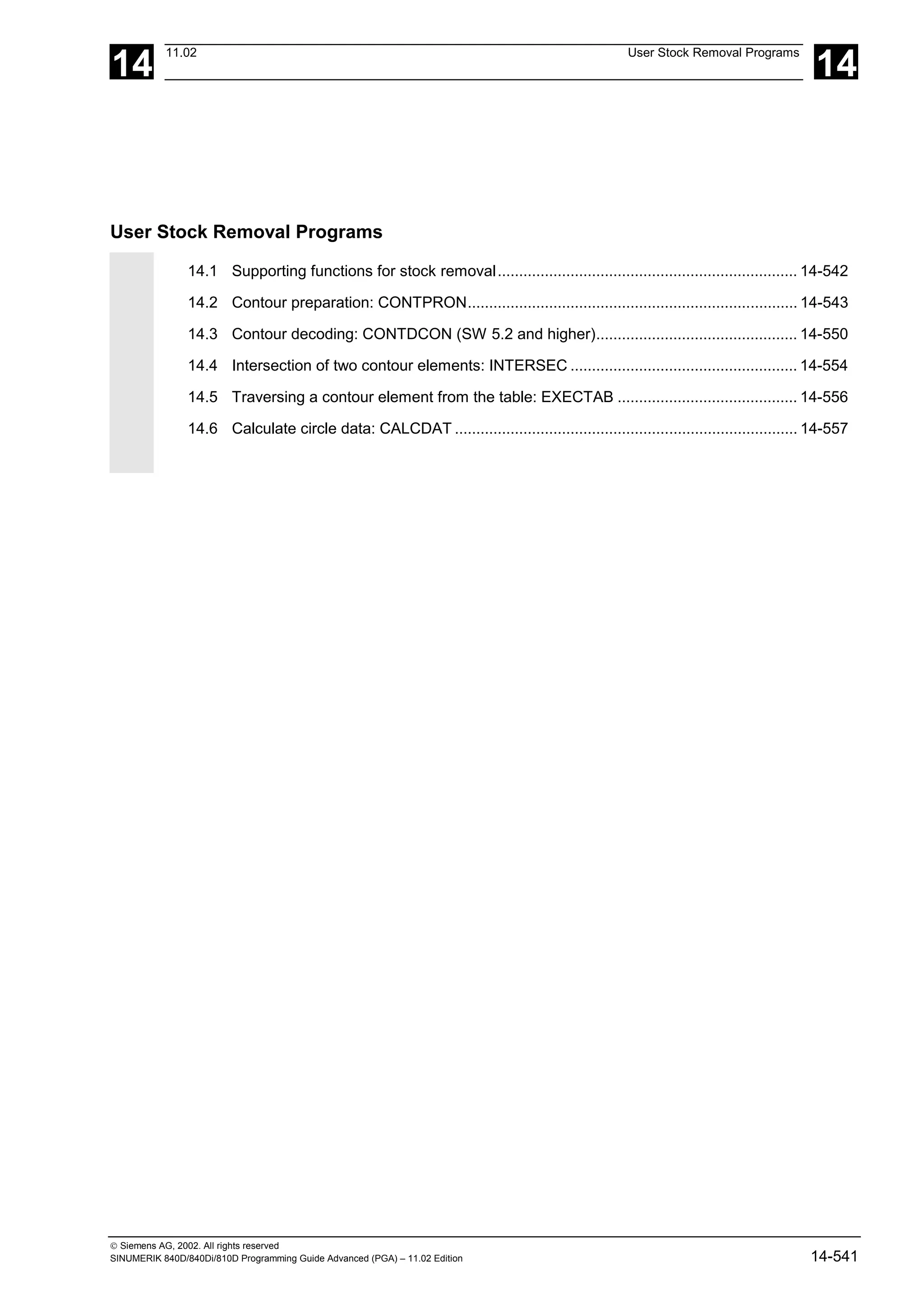 14
11.02 User Stock Removal Programs
14
 Siemens AG, 2002. All rights reserved
SINUMERIK 840D/840Di/810D Programming Guide Advanced (PGA) – 11.02 Edition 14-541
User Stock Removal Programs
14.1 Supporting functions for stock removal...................................................................... 14-542
14.2 Contour preparation: CONTPRON............................................................................. 14-543
14.3 Contour decoding: CONTDCON (SW 5.2 and higher)............................................... 14-550
14.4 Intersection of two contour elements: INTERSEC ..................................................... 14-554
14.5 Traversing a contour element from the table: EXECTAB .......................................... 14-556
14.6 Calculate circle data: CALCDAT ................................................................................ 14-557
 