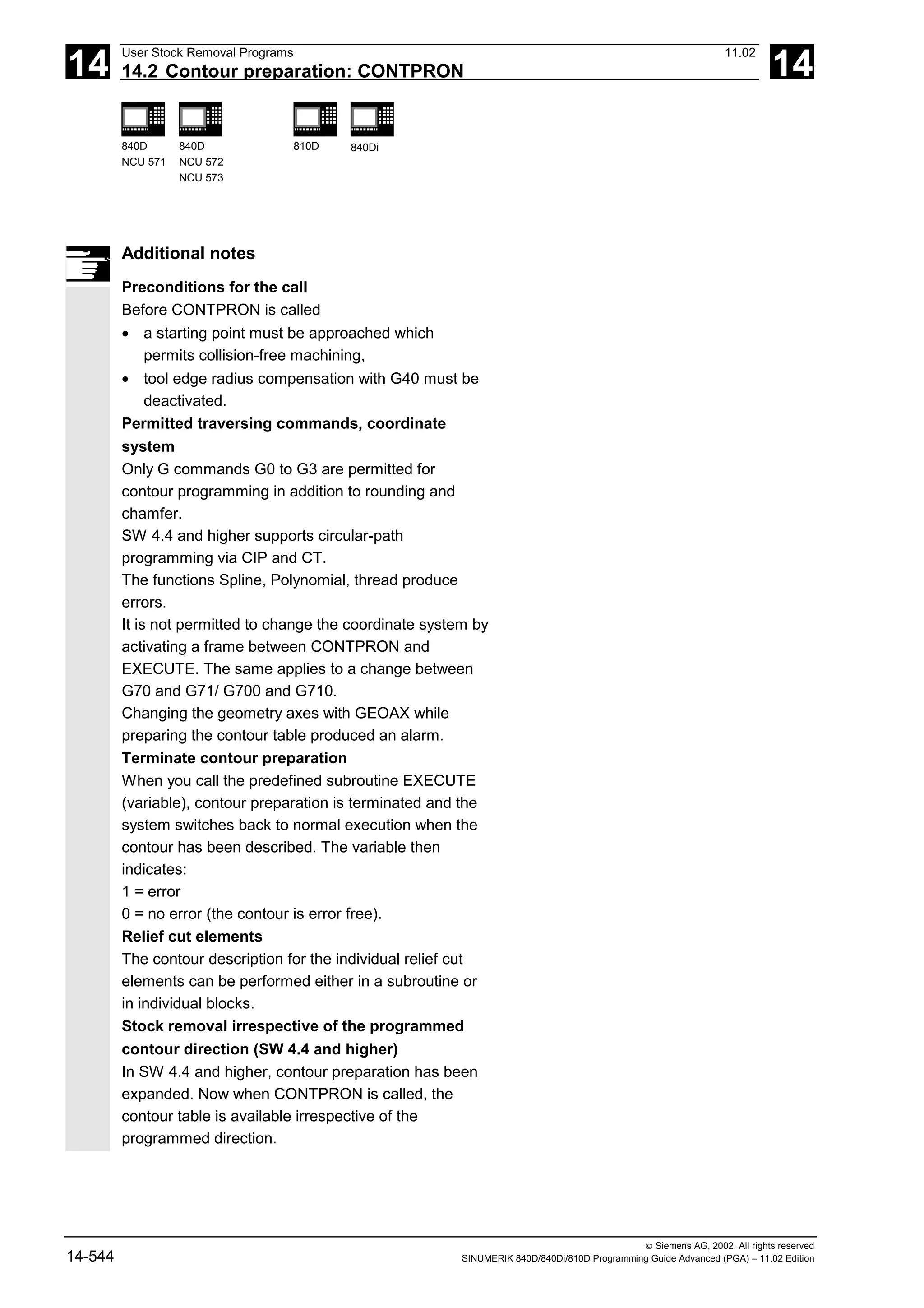 14
User Stock Removal Programs 11.02
14.2 Contour preparation: CONTPRON 14
840D
NCU 571
840D
NCU 572
NCU 573
810D 840Di
 Siemens AG, 2002. All rights reserved
14-544 SINUMERIK 840D/840Di/810D Programming Guide Advanced (PGA) – 11.02 Edition
Additional notes
Preconditions for the call
Before CONTPRON is called
• a starting point must be approached which
permits collision-free machining,
• tool edge radius compensation with G40 must be
deactivated.
Permitted traversing commands, coordinate
system
Only G commands G0 to G3 are permitted for
contour programming in addition to rounding and
chamfer.
SW 4.4 and higher supports circular-path
programming via CIP and CT.
The functions Spline, Polynomial, thread produce
errors.
It is not permitted to change the coordinate system by
activating a frame between CONTPRON and
EXECUTE. The same applies to a change between
G70 and G71/ G700 and G710.
Changing the geometry axes with GEOAX while
preparing the contour table produced an alarm.
Terminate contour preparation
When you call the predefined subroutine EXECUTE
(variable), contour preparation is terminated and the
system switches back to normal execution when the
contour has been described. The variable then
indicates:
1 = error
0 = no error (the contour is error free).
Relief cut elements
The contour description for the individual relief cut
elements can be performed either in a subroutine or
in individual blocks.
Stock removal irrespective of the programmed
contour direction (SW 4.4 and higher)
In SW 4.4 and higher, contour preparation has been
expanded. Now when CONTPRON is called, the
contour table is available irrespective of the
programmed direction.
 