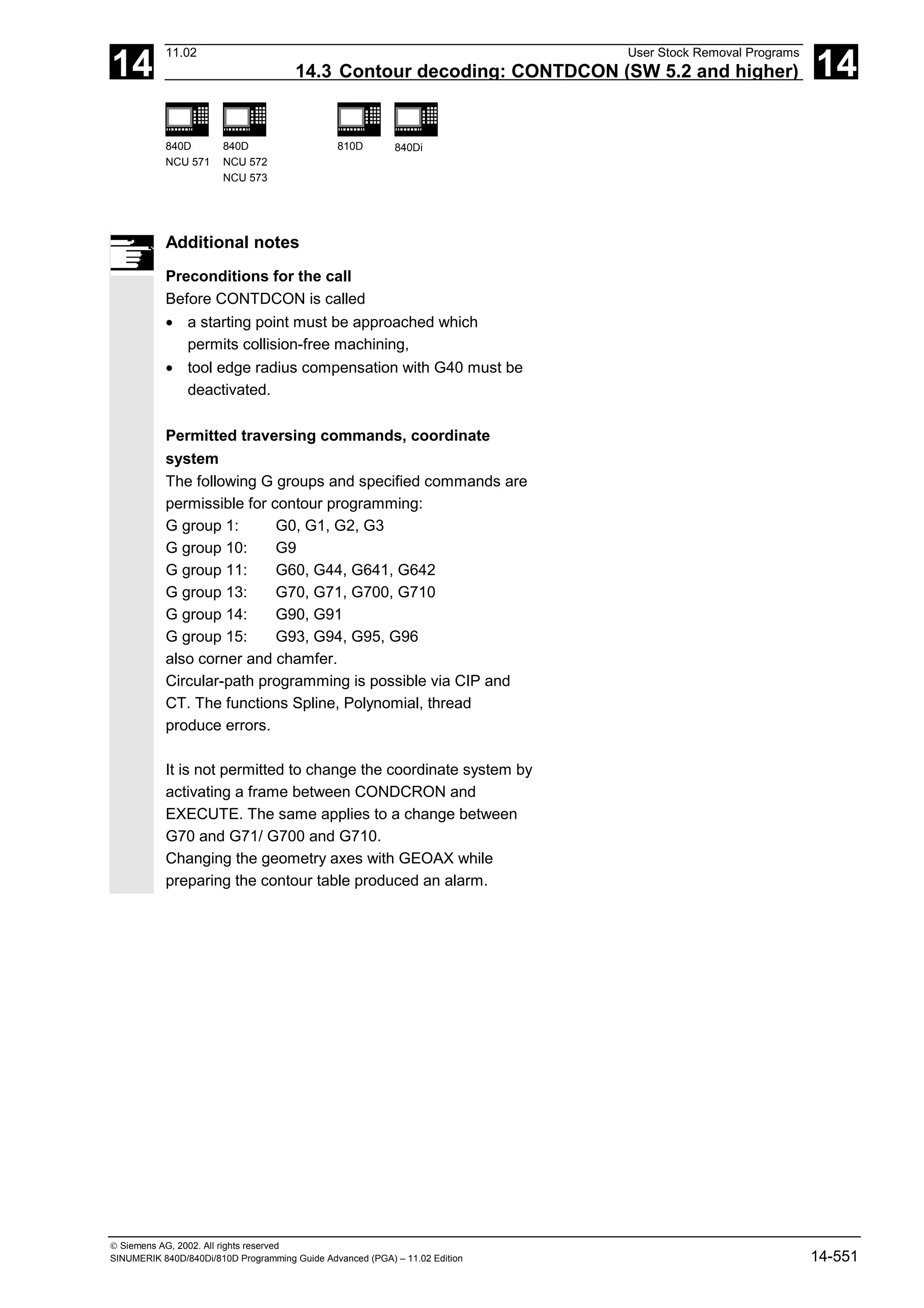 14
11.02 User Stock Removal Programs
14.3 Contour decoding: CONTDCON (SW 5.2 and higher) 14
840D
NCU 571
840D
NCU 572
NCU 573
810D 840Di
 Siemens AG, 2002. All rights reserved
SINUMERIK 840D/840Di/810D Programming Guide Advanced (PGA) – 11.02 Edition 14-551
Additional notes
Preconditions for the call
Before CONTDCON is called
• a starting point must be approached which
permits collision-free machining,
• tool edge radius compensation with G40 must be
deactivated.
Permitted traversing commands, coordinate
system
The following G groups and specified commands are
permissible for contour programming:
G group 1: G0, G1, G2, G3
G group 10: G9
G group 11: G60, G44, G641, G642
G group 13: G70, G71, G700, G710
G group 14: G90, G91
G group 15: G93, G94, G95, G96
also corner and chamfer.
Circular-path programming is possible via CIP and
CT. The functions Spline, Polynomial, thread
produce errors.
It is not permitted to change the coordinate system by
activating a frame between CONDCRON and
EXECUTE. The same applies to a change between
G70 and G71/ G700 and G710.
Changing the geometry axes with GEOAX while
preparing the contour table produced an alarm.
 