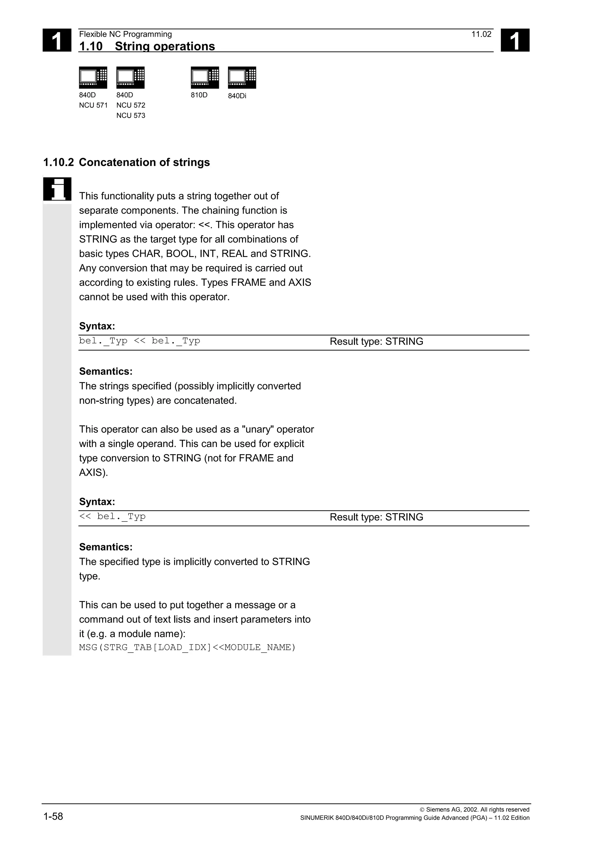 1
Flexible NC Programming 11.02
1.10 String operations 1
840D
NCU 571
840D
NCU 572
NCU 573
810D 840Di
 Siemens AG, 2002. All rights reserved
1-58 SINUMERIK 840D/840Di/810D Programming Guide Advanced (PGA) – 11.02 Edition
1.10.2 Concatenation of strings
This functionality puts a string together out of
separate components. The chaining function is
implemented via operator: <<. This operator has
STRING as the target type for all combinations of
basic types CHAR, BOOL, INT, REAL and STRING.
Any conversion that may be required is carried out
according to existing rules. Types FRAME and AXIS
cannot be used with this operator.
Syntax:
bel._Typ << bel._Typ Result type: STRING
Semantics:
The strings specified (possibly implicitly converted
non-string types) are concatenated.
This operator can also be used as a "unary" operator
with a single operand. This can be used for explicit
type conversion to STRING (not for FRAME and
AXIS).
Syntax:
<< bel._Typ Result type: STRING
Semantics:
The specified type is implicitly converted to STRING
type.
This can be used to put together a message or a
command out of text lists and insert parameters into
it (e.g. a module name):
MSG(STRG_TAB[LOAD_IDX]<<MODULE_NAME)
 
